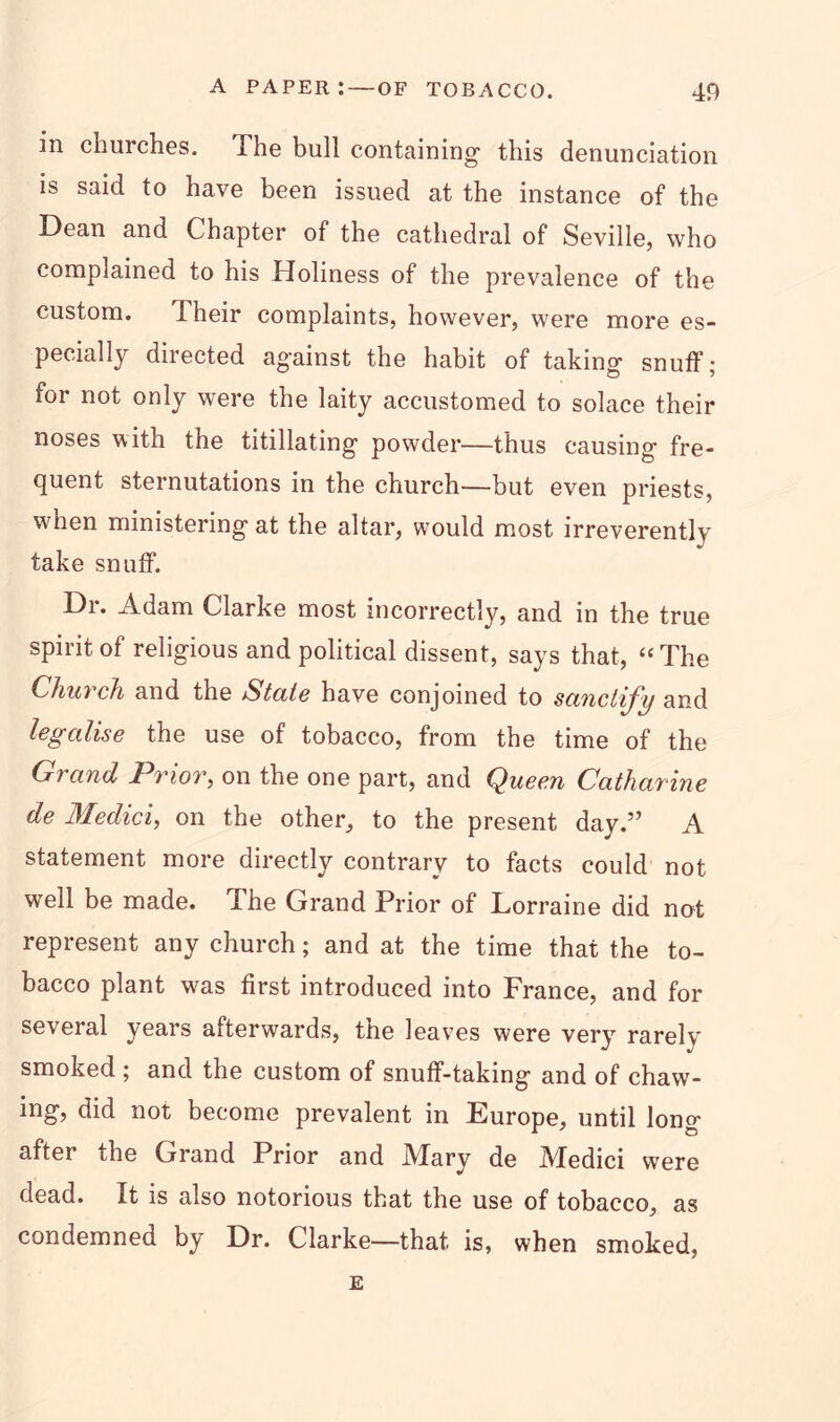 in churches. The bull containing this denunciation is said to have been issued at the instance of the Dean and Chapter of the cathedral of Seville, who complained to his Holiness of the prevalence of the custom. I heir complaints, however, were more es- pecially directed against the habit of taking snuff; for not only were the laity accustomed to solace their noses with the titillating powder—thus causing fre- quent sternutations in the church—but even priests, when ministering at the altar, would most irreverently take snuff. Dr. Adam Clarke most incorrectly, and in the true spirit of religious and political dissent, says that, “The Church and the State have conjoined to sanctij'y and legalise the use of tobacco, from the time of the Grand Prior, on the one part, and Queen Catharine de Medici, on the other, to the present day.” A statement more directly contrary to facts could not well be made. The Grand Prior of Lorraine did not represent any church; and at the time that the to- bacco plant was first introduced into France, and for several years afterwards, the leaves were very rarely smoked ; and the custom of snuff-taking and of chaw- ing, did not become prevalent in Europe, until lono- after the Grand Prior and Mary de Medici were dead. It is also notorious that the use of tobacco, as condemned by Dr. Clarke—that is, when smoked, E