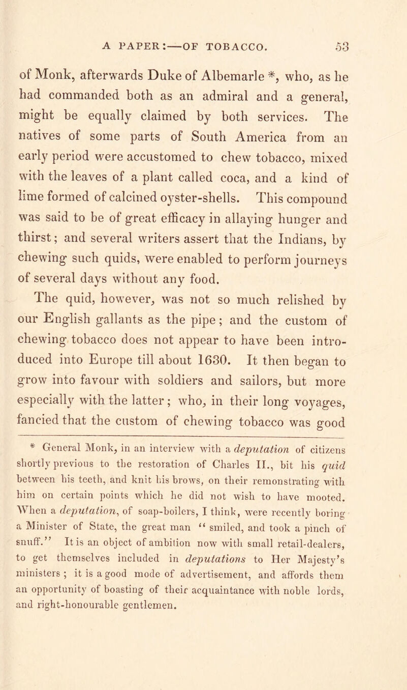 of Monk, afterwards Duke of Albemarle *, who, as he had commanded both as an admiral and a general, might be equally claimed by both services. The natives of some parts of South America from an early period were accustomed to chew tobacco, mixed with the leaves of a plant called coca, and a kind of lime formed of calcined oyster-shells. This compound was said to be of great efficacy in allaying hunger and thirst; and several writers assert that the Indians, bv chewing such quids, were enabled to perform journeys of several days without any food. The quid, however, was not so much relished by our English gallants as the pipe; and the custom of chewing tobacco does not appear to have been intro- duced into Europe till about 1630. It then began to grow into favour with soldiers and sailors, but more especially with the latter; who, in their long voyages, fancied that the custom of chewing tobacco was good * General Monk, in an interview with a deputation of citizens shortly previous to the restoration of Charles II., bit his quid between his teeth, and knit his brows, on their remonstrating with him on certain points which he did not wish to have mooted. When a deputation, of soap-boilers, I think, Avere recently boring a Minister of State, the great man “ smiled, and took a pinch of snuff.” It is an object of ambition now with small retail-dealers, to get themselves included in deputations to Her Majesty’s ministers ; it is a good mode of advertisement, and affords them an opportunity of boasting of their acquaintance with noble lords, and right-honourable gentlemen.