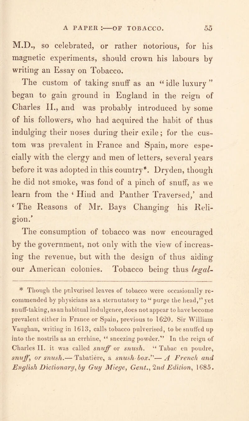 M.D., so celebrated, or rather notorious, for his magnetic experiments, should crown his labours by writing an Essay on Tobacco, The custom of taking snuff as an “ idle luxury ” began to gain ground in England in the reign of Charles II., and was probably introduced by some of his followers, who had acquired the habit of thus indulging their noses during their exile; for the cus- tom was prevalent in France and Spain, more espe- cially with the clergy and men of letters, several years before it was adopted in this country*. Dryden, though he did not smoke, was fond of a pinch of snuff, as we learn from the 4 Hind and Panther Traversed,’ and ‘ The Reasons of Mr. Bays Changing his Reli- gion.’ The consumption of tobacco was now encouraged by the government, not only with the view of increas- ing the revenue, but with the design of thus aiding our American colonies. Tobacco being thus legal- * Though the pulverised leaves of tobacco were occasionally re- commended by physicians as a sternutatory to “ purge the head,’’ yet snuff-taking, asan habitual indulgence, does not appear to have become prevalent either in France or Spain, previous to 16*20. Sir William Vaughan, writing in 1613, calls tobacco pulverised, to be snuffed up into the nostrils as an errhine, “ sneezing powder.” In the reign of Charles II. it was called snuff or snush. “ Tabac en poudre, snuff\ or snush.— Tabatiere, a snush-box.’'—A French and English Dictionary, by Guy Miege, Gent., 2nd Edition, 1685.