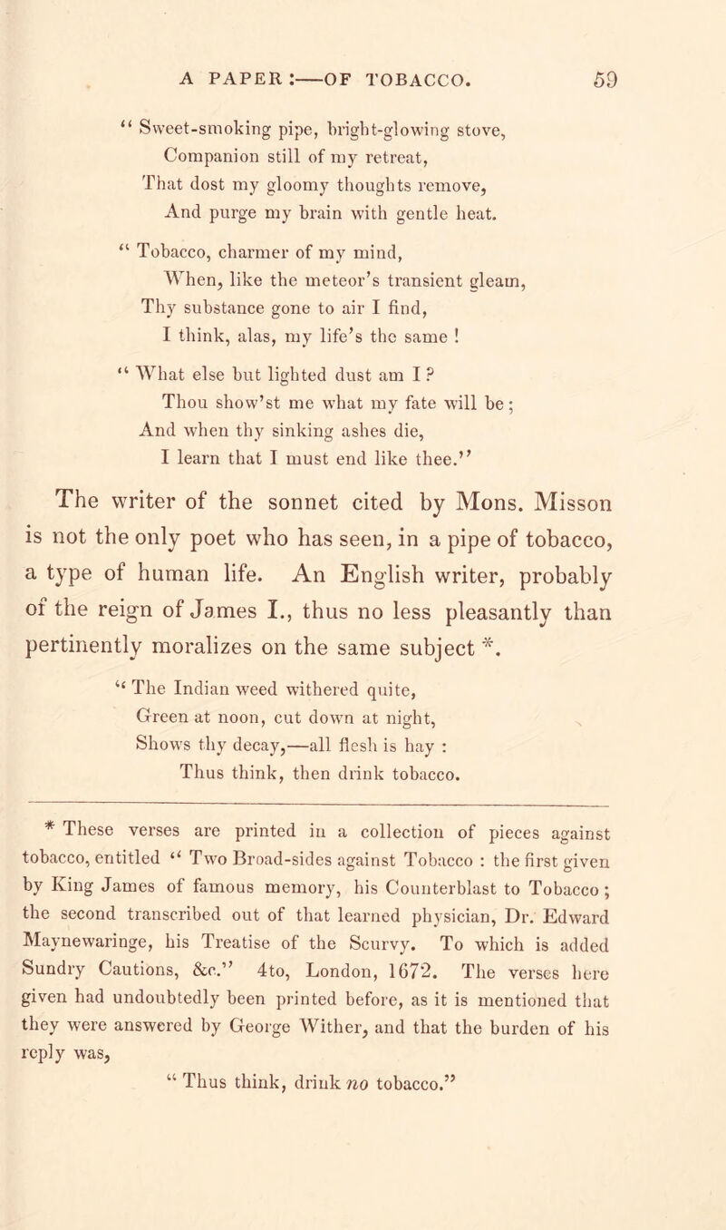 “ Sweet-smoking pipe, bright-glowing stove, Companion still of my retreat, That dost my gloomy thoughts remove, And purge my brain with gentle heat. “ Tobacco, charmer of my mind, When, like the meteor’s transient gleam, Thy substance gone to air I find, I think, alas, my life’s the same ! “ What else but lighted dust am I ? Thou show’st me wdrat my fate will be; And when thy sinking ashes die, I learn that I must end like thee.” The writer of the sonnet cited by Mons. Misson is not the only poet who has seen, in a pipe of tobacco, a type of human life. An English writer, probably of the reign of James I., thus no less pleasantly than pertinently moralizes on the same subject *. “ The Indian weed withered quite, Green at noon, cut down at night, Shows thy decay,—all flesh is hay : Thus think, then drink tobacco. * These verses are printed in a collection of pieces against tobacco, entitled “ Two Broad-sides against Tobacco : the first given by King James of famous memory, his Counterblast to Tobacco; the second transcribed out of that learned physician, Dr. Edward Maynewaringe, his Treatise of the Scurvy. To which is added Sundry Cautions, &c.” 4to, London, 1672. The verses here given had undoubtedly been printed before, as it is mentioned that they were answered by George Wither, and that the burden of his reply was, “ Thus think, drink wo tobacco.”