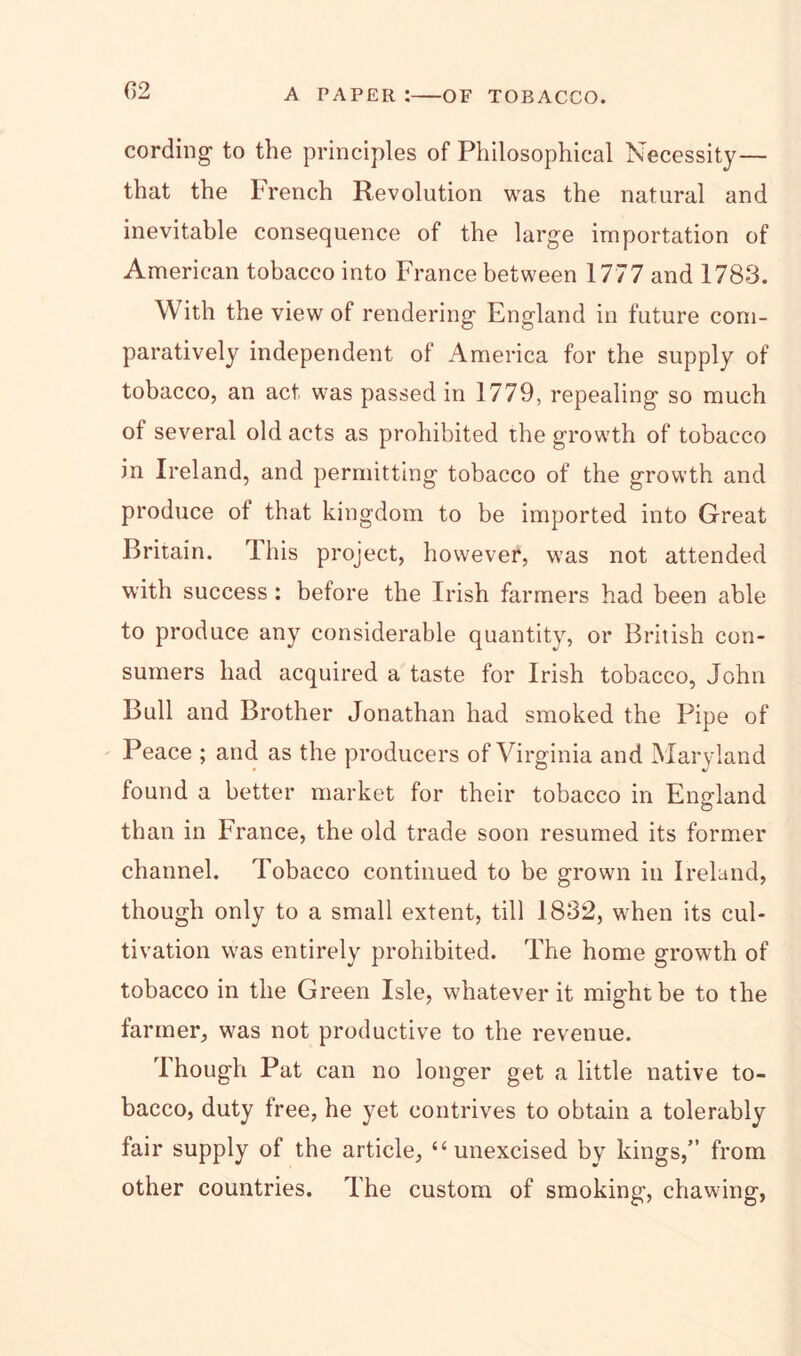 (12 cording1 to the principles of Philosophical Necessity — that the French Revolution was the natural and inevitable consequence of the large importation of American tobacco into France between 1777 and 1783. With the view of rendering England in future com- paratively independent of America for the supply of tobacco, an act was passed in 1779, repealing so much of several old acts as prohibited the growth of tobacco in Ireland, and permitting tobacco of the growth and produce of that kingdom to be imported into Great Britain. I his project, however, was not attended with success : before the Irish farmers had been able to produce any considerable quantity, or British con- sumers had acquired a taste for Irish tobacco, John Bull and Brother Jonathan had smoked the Pipe of Peace ; and as the producers of Virginia and Maryland found a better market for their tobacco in England than in France, the old trade soon resumed its former channel. Tobacco continued to be grown in Ireland, though only to a small extent, till 1832, when its cul- tivation was entirely prohibited. The home growth of tobacco in the Green Isle, whatever it might be to the farmer, was not productive to the revenue. Though Pat can no longer get a little native to- bacco, duty tree, he yet contrives to obtain a tolerably fair supply of the article, “unexcised by kings,” from other countries. The custom of smoking, chawing,