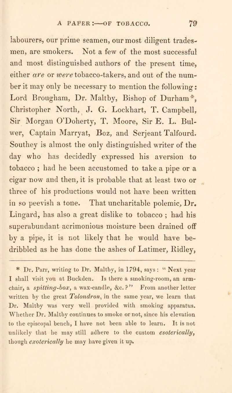 labourers, our prime seamen, our most diligent trades- men, are smokers. Not a few of the most successful and most distinguished authors of the present time, either are or were tobacco-takers, and out of the num- ber it may only be necessary to mention the following: Lord Brougham, Dr. Maltby, Bishop of Durham*, Christopher North, J. G. Lockhart, T. Campbell, Sir Morgan O’Doherty, T. Moore, Sir E. L. Bul- wer, Captain Marryat, Boz, and Serjeant Talfourd. Southey is almost the only distinguished writer of the day who has decidedly expressed his aversion to tobacco ; had he been accustomed to take a pipe or a cigar now and then, it is probable that at least two or three of his productions would not have been written in so peevish a tone. That uncharitable polemic, Drc Lingard, has also a great dislike to tobacco ; had his superabundant acrimonious moisture been drained off by a pipe, it is not likely that he would have be- dribbled as he has done the ashes of Latimer, Ridley, * Dr. Parr, writing to Dr. Maltby, in 1794, says: “ Next year I shall visit you at Buckden. Is there a smoking-room, an arm- chair, a spitting-box, a wax-candle, &c. ?” From another letter written by the great Tolondron, in the same year, we learn that Dr. Maltby was very well provided with smoking apparatus. Whether Dr. Maltby continues to smoke or not, since his elevation to the episcopal bench, I have not been able to learn. It is not unlikely that he may still adhere to the custom esoterically, though exoterically he may have given it up.