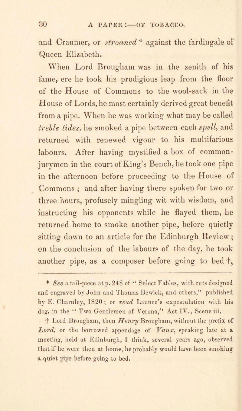 find Cranmer, or stroaned * against the fardingale of Queen Elizabeth. When Lord Brougham was in the zenith of his fame, ere he took his prodigious leap from the floor of the House of Commons to the wool-sack in the House of Lords, he most certainly derived great benefit from a pipe. When he was working what may be called treble tides, he smoked a pipe between each spell, and returned with renewed vigour to his multifarious labours. After having mystified a box of common- jurymen in the court of King's Bench, he took one pipe in the afternoon before proceeding to the House of Commons ; and after having there spoken for two or three hours, profusely mingling wit with wisdom, and instructing his opponents while he flayed them, he returned home to smoke another pipe, before quietly sitting down to an article for the Edinburgh Review ; on the conclusion of the labours of the day, he took another pipe, as a composer before going to bed +, * See a tail-piece at p. 248 of “ Select Fables, with cuts designed and engraved by John and Thomas Bewick, and others,” published by E. Charnley, 1820; or read Launce’s expostulation with his dog, in the “ Two Gentlemen of Verona,” Act IV., Scene iii. f Lord Brougham, then Henry Brougham, without the prefix of Lord, or the borrowed appendage of Vaux, speaking late at a meeting, held at Edinburgh, I think, several years ago, observed that if he were then at home, he probably would have been smoking a quiet pipo before going to bed.