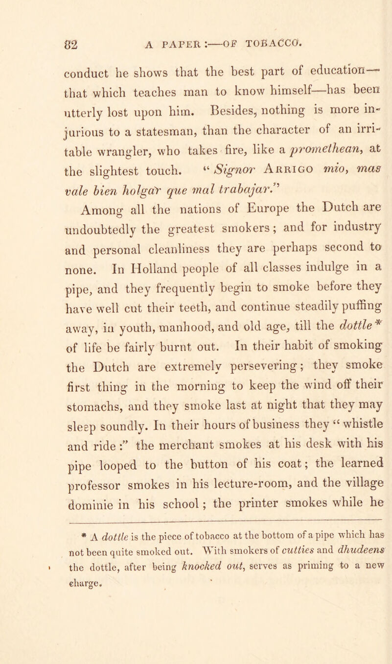 conduct he shows that the best part of education— that which teaches man to know himself—has been utterly lost upon him. Besides, nothing is more in- jurious to a statesman, than the character of an irri- table wrangler, who takes fire, like a promethean, at the slightest touch. “Signor Arrigo mio, mas vale hien holgaY que mol trahajar/’ Among all the nations of Europe the Dutch are undoubtedly the greatest smokers; and for industry and personal cleanliness they are perhaps second to none. In Holland people of all classes indulge in a pipe, and they frequently begin to smoke before they have well cut their teeth, and continue steadily puffing away, in youth, manhood, and old age, till the dottle * of life be fairly burnt out. In their habit of smoking the Dutch are extremely persevering; they smoke first thing in the morning to keep the wind off their stomachs, and they smoke last at night that they may sleep soundly. In their hours of business they “ whistle and ridethe merchant smokes at his desk with his pipe looped to the button of his coat; the learned professor smokes in his lecture-room, and the village dominie in his school; the printer smokes while he * A dottle is the piece of tobacco at the bottom of a pipe which has not been quite smoked out. ith smokers of cutties and dhudeens the dottle, after being knocked out, serves as priming to a new charge.