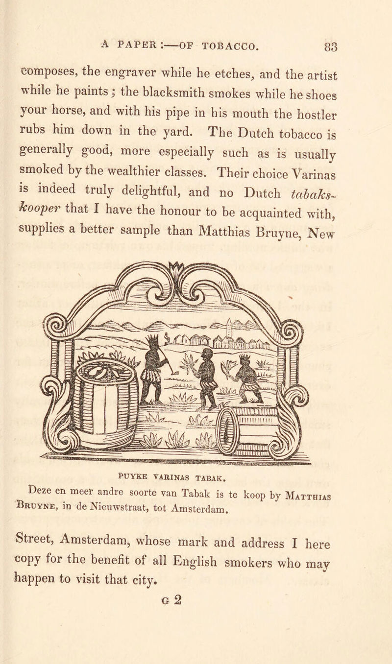 composes, the engraver while he etches, and the artist while he paints; the blacksmith smokes while he shoes your horse, and with his pipe in his mouth the hostler rubs him down in the yard. The Dutch tobacco is generally good, more especially such as is usually smoked by the wealthier classes. Their choice Varinas is indeed truly delightful, and no Dutch tabaka- hooper that I have the honour to be acquainted with, supplies a better sample than Matthias Bruyne, New PUYKE VARINAS TABAK. Deze en meet andre soorte van Tabak is te koop by Matthias Bruyne, in de Nieuwstraat, tot Amsterdam. Street, Amsterdam, whose mark and address I here copy for the benefit of all English smokers who may happen to visit that city. g 2