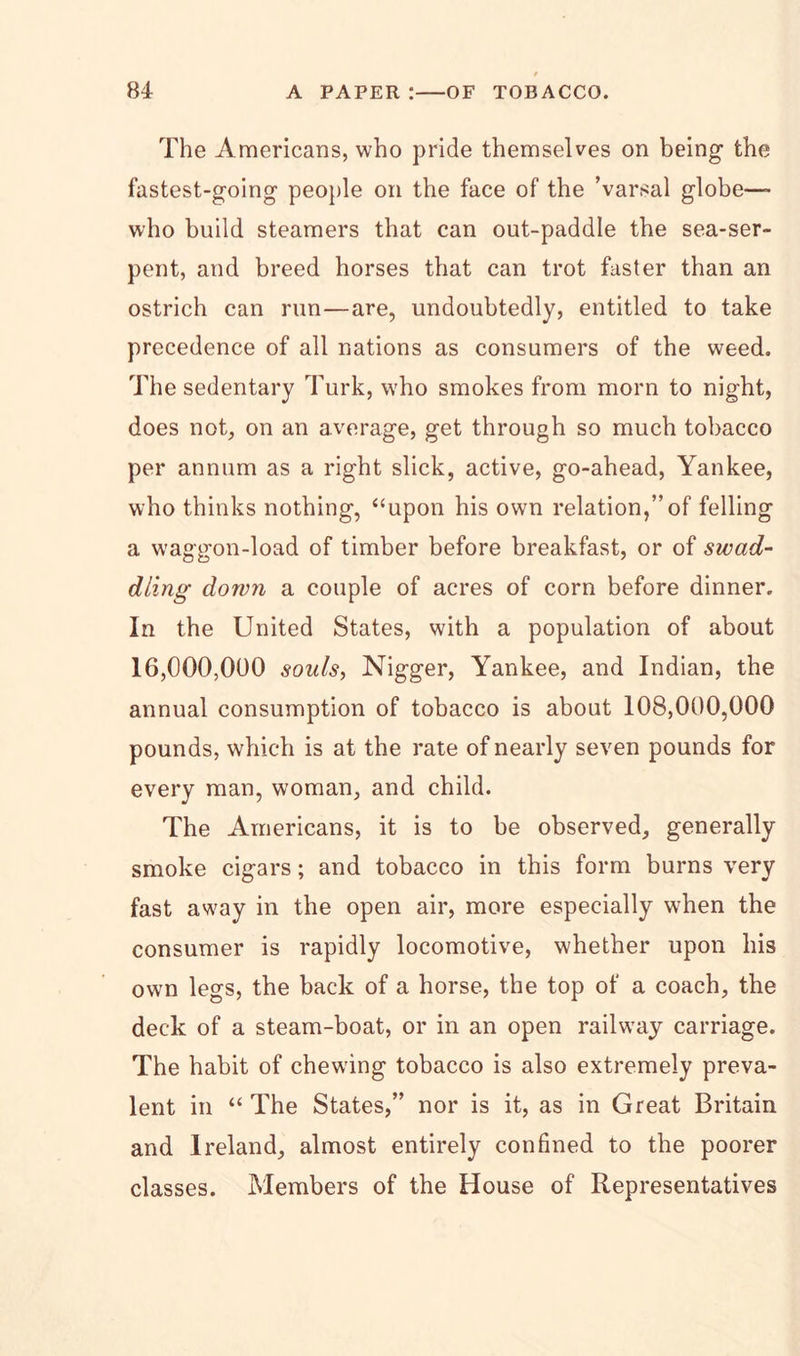 The Americans, who pride themselves on being the fastest-going people on the face of the ’varsal globe— who build steamers that can out-paddle the sea-ser- pent, and breed horses that can trot faster than an ostrich can run—are, undoubtedly, entitled to take precedence of all nations as consumers of the weed. The sedentary Turk, who smokes from morn to night, does not, on an average, get through so much tobacco per annum as a right slick, active, go-ahead, Yankee, who thinks nothing, “upon his own relation,” of felling a waggon-load of timber before breakfast, or of swad- dling down a couple of acres of corn before dinner. In the United States, with a population of about 16,000,000 souls, Nigger, Yankee, and Indian, the annual consumption of tobacco is about 108,000,000 pounds, which is at the rate of nearly seven pounds for every man, woman, and child. The Americans, it is to be observed, generally smoke cigars; and tobacco in this form burns very fast away in the open air, more especially when the consumer is rapidly locomotive, whether upon his own legs, the back of a horse, the top of a coach, the deck of a steam-boat, or in an open railway carriage. The habit of chewing tobacco is also extremely preva- lent in “ The States,” nor is it, as in Great Britain and Ireland, almost entirely confined to the poorer classes. Members of the House of Representatives