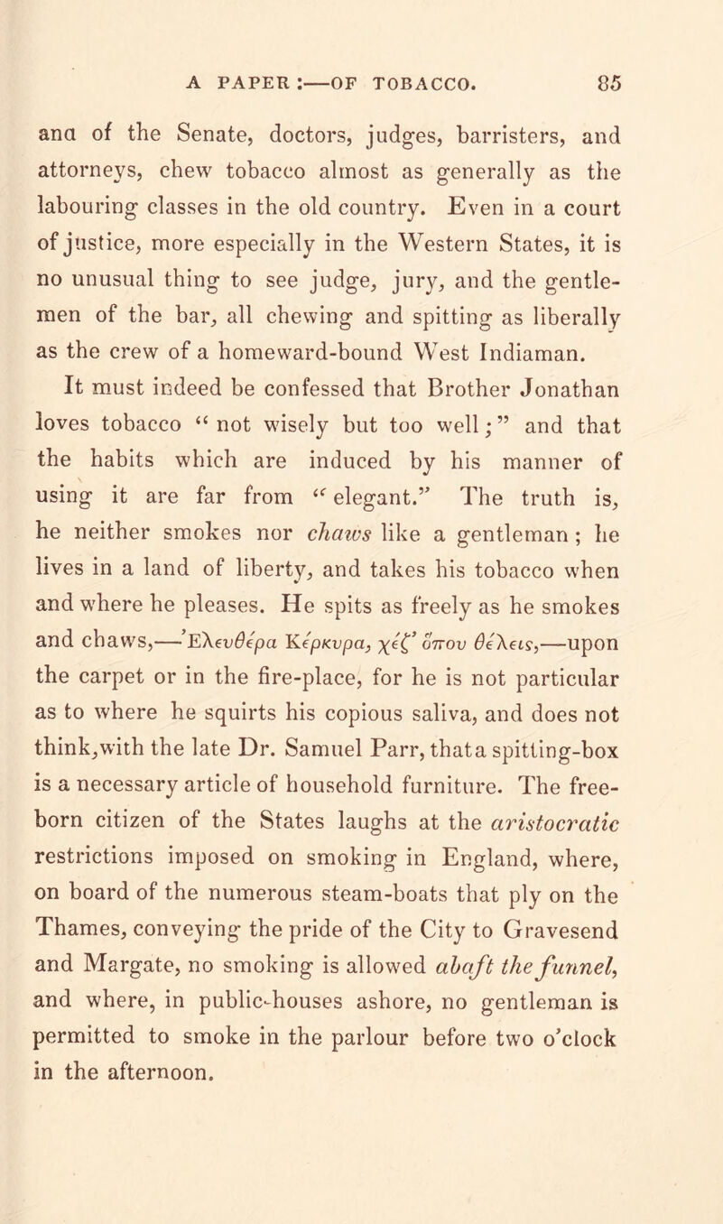 ana of the Senate, doctors, judges, barristers, and attorneys, chew tobacco almost as generally as the labouring classes in the old country. Even in a court of justice, more especially in the Western States, it is no unusual thing to see judge, jury, and the gentle- men of the bar, all chewing and spitting as liberally as the crew of a homeward-bound West Indiaman. It must indeed be confessed that Brother Jonathan loves tobacco “not wisely but too well;” and that the habits which are induced by his manner of using it are far from <e elegant.” The truth is, he neither smokes nor chaws like a gentleman ; he lives in a land of liberty, and takes his tobacco when and where he pleases. He spits as freely as he smokes and chaws,—-’e\ev6epa KepKvpa, x^C un-ov deAet?,—upon the carpet or in the fire-place, for he is not particular as to where he squirts his copious saliva, and does not think, with the late Dr. Samuel Parr, that a spitting-box is a necessary article of household furniture. The free- born citizen of the States laughs at the aristocratic restrictions imposed on smoking in England, where, on board of the numerous steam-boats that ply on the Thames, conveying the pride of the City to Gravesend and Margate, no smoking is allowed abaft the funnel, and where, in public-houses ashore, no gentleman is permitted to smoke in the parlour before two o’clock in the afternoon.