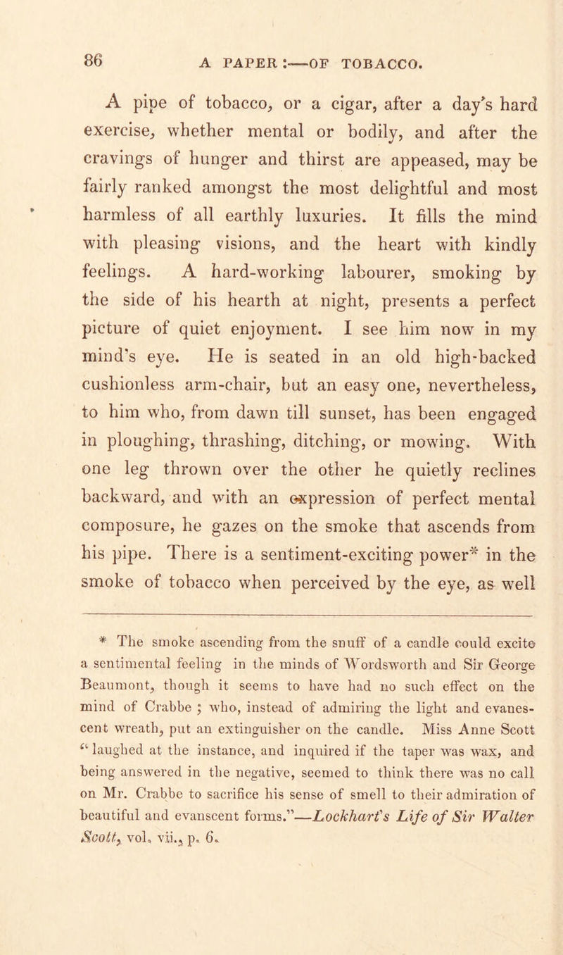 A pipe of tobacco, or a cigar, after a day's hard exercise, whether mental or bodily, and after the cravings of hunger and thirst are appeased, may be fairly ranked amongst the most delightful and most harmless of all earthly luxuries. It fills the mind with pleasing visions, and the heart with kindly feelings. A hard-working labourer, smoking by the side of his hearth at night, presents a perfect picture of quiet enjoyment. I see him now in my mind's eye. He is seated in an old high-backed cushionless arm-chair, but an easy one, nevertheless, to him who, from dawn till sunset, has been engaged in ploughing, thrashing, ditching, or mowing. With one leg thrown over the other he quietly reclines backward, and with an expression of perfect mental composure, he gazes on the smoke that ascends from his pipe. There is a sentiment-exciting power* in the smoke of tobacco when perceived by the eye, as well * The smoke ascending from the snuff of a candle could excite a sentimental feeling in the minds of Wordsworth and Sir George Beaumont, though it seems to have had no such effect on the mind of Crabbe ; who, instead of admiring the light and evanes- cent wreath, put an extinguisher on the candle. Miss Anne Scott (l laughed at the instance, and inquired if the taper was wax, and being answered in the negative, seemed to think there was no call on Mr. Crabbe to sacrifice his sense of smell to their admiration of beautiful and evanscent forms.”—Lockhart's Life of Sir Walter Scott, vol» vji., p, 6‘.