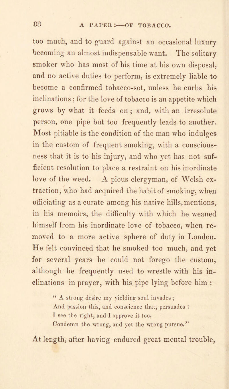 too much, and to guard against an occasional luxury becoming an almost indispensable want. The solitary smoker who has most of his time at his own disposal, and no active duties to perform, is extremely liable to become a confirmed tobacco-sot, unless he curbs his inclinations ; for the love of tobacco is an appetite which grows by what it feeds on ; and, with an irresolute person, one pipe but too frequently leads to another. Most pitiable is the condition of the man who indulges in the custom of frequent smoking, with a conscious- ness that it is to his injury, and who yet has not suf- ficient resolution to place a restraint on his inordinate love of the weed. A pious clergyman, of Welsh ex- traction, who had acquired the habit of smoking, when officiating as a curate among his native hills, mentions, in his memoirs, the difficulty with which he weaned himself from his inordinate love of tobacco, when re- moved to a more active sphere of duty in London. He felt convinced that he smoked too much, and yet for several years he could not forego the custom, although he frequently used to wrestle with his in- clinations in prayer, with his pipe lying before him : “ A strong desire my yielding soul invades; And passion this, and conscience that, persuades : I see the right, and I approve it too, Condemn the wrong, and yet the wrong pursue.” At length, after having endured great mental trouble.