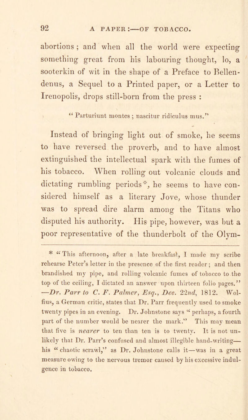abortions ; and when all the world were expecting something great from his labouring thought, lo, a sooterkin of wit in the shape of a Preface to Bellen- denus, a Sequel to a Printed paper, or a Letter to Irenopolis, drops still-born from the press : “ Parturiunt montes ; nascitur ridiculus mus.” Instead of bringing light out of smoke, he seems to have reversed the proverb, and to have almost extinguished the intellectual spark with the fumes of his tobacco. When rolling out volcanic clouds and dictating rumbling periods % he seems to have con- sidered himself as a literary Jove, whose thunder was to spread dire alarm among the Titans who disputed his authority. His pipe, however, was but a poor representative of the thunderbolt of the Olym- * “ This afternoon, after a late breakfast, I made my scribe rehearse Peter’s letter in the presence of the first reader; and then brandished my pipe, and rolling volcanic fumes of tobacco to the top of the ceiling, I dictated an answer upon thirteen folio pages.” —Dr. Parr to C. F. Palmer, Esq., Dee. 2'2nd, 1812. Wol- fius, a German critic, states that Dr. Parr frequently used to smoke twenty pipes in an evening. Dr. Johnstone says “ perhaps, a fourth part of the number would be nearer the mark.” This may mean that five is nearer to ten than ten is to twenty. It is not un- likely that Dr. Parr’s confused and almost illegible hand-writing— his (( chaotic scrawl,” as Dr. Johnstone calls it—was in a great measure owing to the nervous tremor caused by his excessive indul- gence in tobacco.