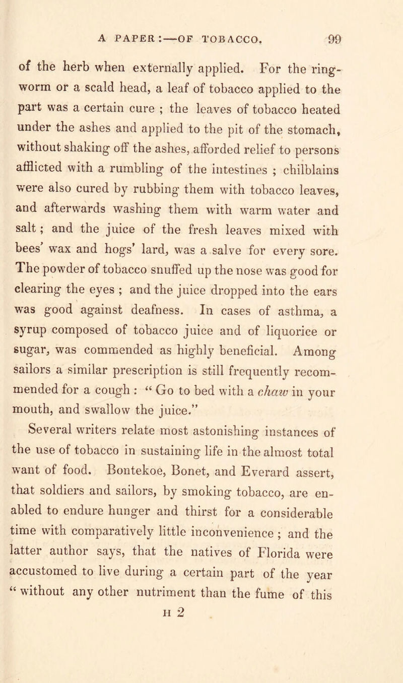 of the herb when externally applied. For the ring- worm or a scald head, a leaf of tobacco applied to the part was a certain cure ; the leaves of tobacco heated under the ashes and applied to the pit of the stomach, without shaking off the ashes, afforded relief to persons afflicted with a rumbling of the intestines ; chilblains were also cured by rubbing them with tobacco leaves, and afterwards washing them with warm water and salt; and the juice of the fresh leaves mixed with bees wax and hogs’ lard, was a salve for every sore. The powder of tobacco snuffed up the nose was good for clearing the eyes ; and the juice dropped into the ears was good against deafness. In cases of asthma, a syrup composed of tobacco juice and of liquorice or sugar, was commended as highly beneficial. Among sailors a similar prescription is still frequently recom- mended for a cough : “ Go to bed with a chaw in your mouth, and swallow the juice.” Several writers relate most astonishing instances of the use of tobacco in sustaining life in the almost total vrant of food. Bontekoe, Bonet, and Everard assert, that soldiers and sailors, by smoking tobacco, are en- abled to endure hunger and thirst for a considerable time with comparatively little inconvenience ; and the latter author says, that the natives of Florida were accustomed to live during a certain part of the year “ without any other nutriment than the fume of this h 2
