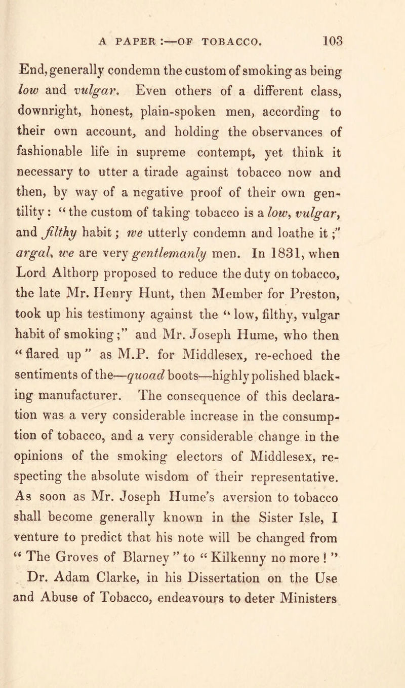 End, generally condemn the custom of smoking as being low and vulgar. Even others of a different class, downright, honest, plain-spoken men, according to their own account, and holding the observances of fashionable life in supreme contempt, yet think it necessary to utter a tirade against tobacco now and then, by way of a negative proof of their own gen- tility : “ the custom of taking tobacco is a low, vulgar, and Jilthy habit; we utterly condemn and loathe it argaU we are very gentlemanly men. In 1831, when Lord Althorp proposed to reduce the duty on tobacco, the late Mr. Henry Hunt, then Member for Preston, took up his testimony against the “ low, filthy, vulgar habit of smoking;” and Mr. Joseph Hume, who then “ flared up ” as M.P. for Middlesex, re-echoed the sentiments of the—quoad boots—highly polished black- ing manufacturer. The consequence of this declara- tion was a very considerable increase in the consump- tion of tobacco, and a very considerable change in the opinions of the smoking electors of Middlesex, re- specting the absolute wisdom of their representative. As soon as Mr. Joseph Hume’s aversion to tobacco shall become generally known in the Sister Isle, I venture to predict that his note will be changed from “ The Groves of Blarney ” to “ Kilkenny no more !  Dr. Adam Clarke, in his Dissertation on the Use and Abuse of Tobacco, endeavours to deter Ministers