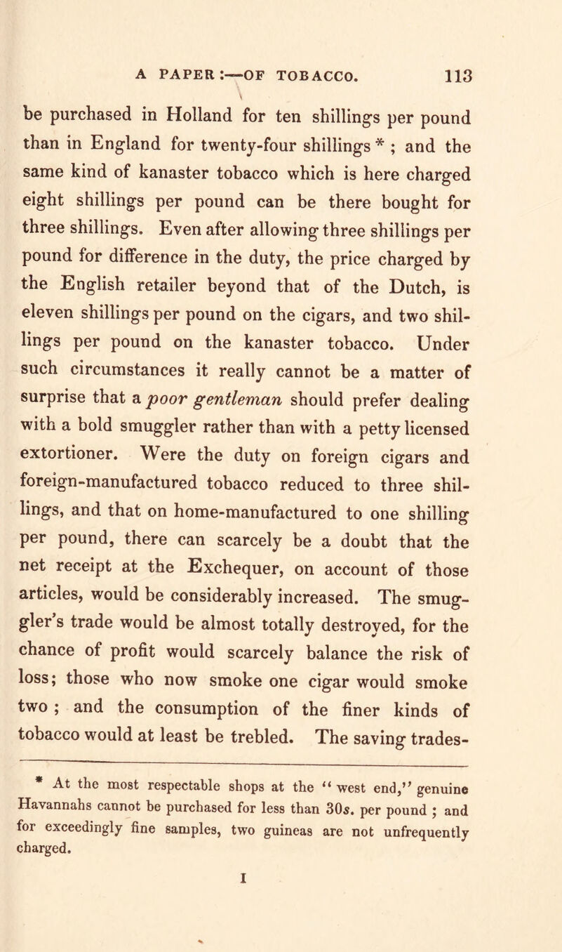 be purchased in Holland for ten shillings per pound than in England for twenty-four shillings * ; and the same kind of kanaster tobacco which is here charged eight shillings per pound can be there bought for three shillings. Even after allowing three shillings per pound for difference in the duty, the price charged by the English retailer beyond that of the Dutch, is eleven shillings per pound on the cigars, and two shil- lings per pound on the kanaster tobacco. Under such circumstances it really cannot be a matter of surprise that a poor gentleman should prefer dealing with a bold smuggler rather than with a petty licensed extortioner. Were the duty on foreign cigars and foreign-manufactured tobacco reduced to three shil- lings, and that on home-manufactured to one shilling per pound, there can scarcely be a doubt that the net receipt at the Exchequer, on account of those articles, would be considerably increased. The smug- gler s trade would be almost totally destroyed, for the chance of profit would scarcely balance the risk of loss; those who now smoke one cigar would smoke two ; and the consumption of the finer kinds of tobacco would at least be trebled. The saving trades- * At the most respectable shops at the “ west end,’’ genuine Havannahs cannot he purchased for less than 30s. per pound ; and for exceedingly fine samples, two guineas are not unfrequently charged. I