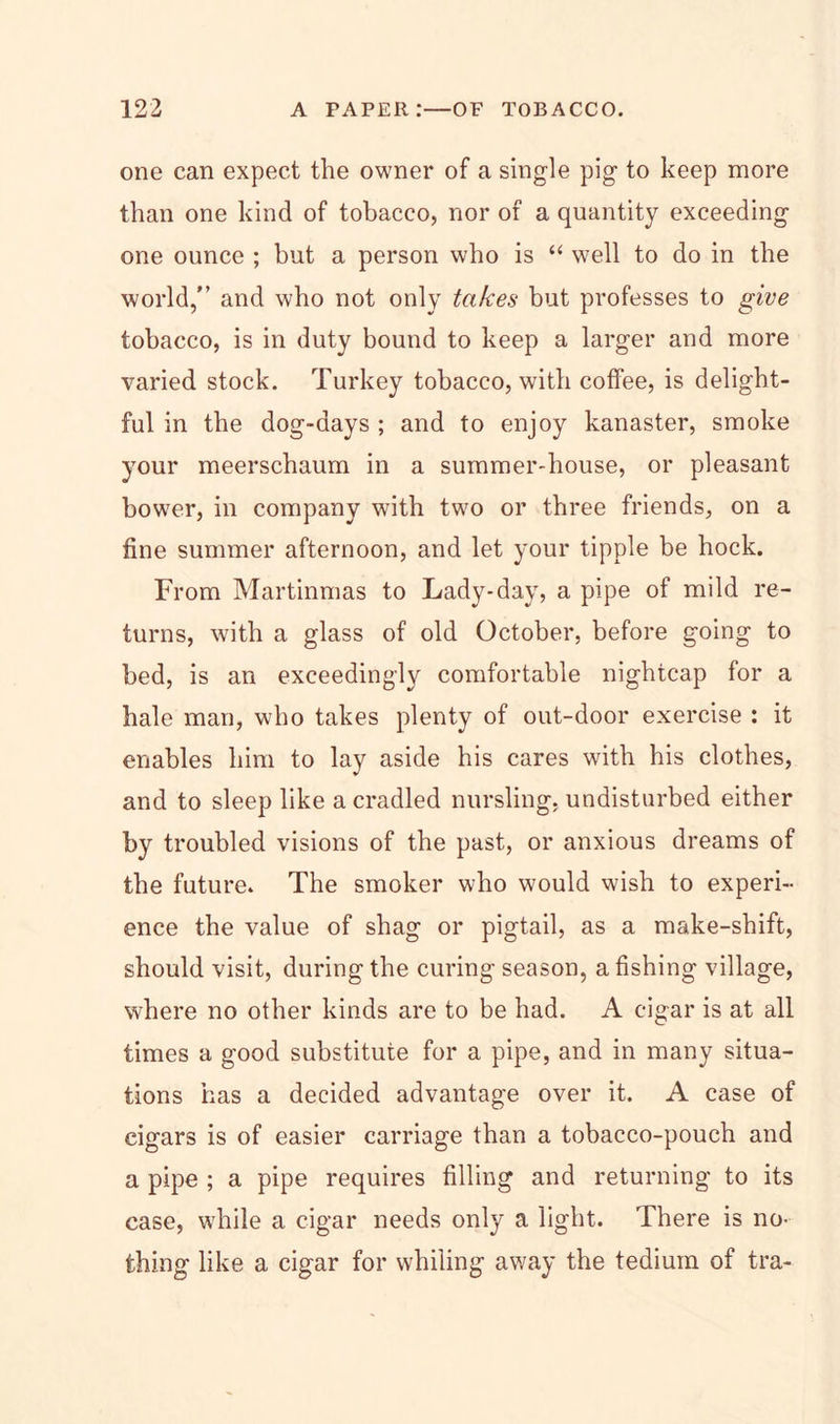 one can expect the owner of a single pig to keep more than one kind of tobacco, nor of a quantity exceeding one ounce ; but a person who is “ well to do in the world,'’ and who not only takes but professes to give tobacco, is in duty bound to keep a larger and more varied stock. Turkey tobacco, with coffee, is delight- ful in the dog-days ; and to enjoy kanaster, smoke your meerschaum in a summer-house, or pleasant bower, in company with two or three friends, on a fine summer afternoon, and let your tipple be hock. From Martinmas to Lady-day, a pipe of mild re- turns, with a glass of old October, before going to bed, is an exceedingly comfortable nightcap for a hale man, who takes plenty of out-door exercise : it enables him to lay aside his cares with his clothes, and to sleep like a cradled nursling, undisturbed either by troubled visions of the past, or anxious dreams of the future. The smoker who would wish to experi- ence the value of shag or pigtail, as a make-shift, should visit, during the curing season, a fishing village, where no other kinds are to be had. A cigar is at all times a good substitute for a pipe, and in many situa- tions has a decided advantage over it. A case of cigars is of easier carriage than a tobacco-pouch and a pipe ; a pipe requires filling and returning to its case, while a cigar needs only a light. There is no- thing like a cigar for whiling away the tedium of tra-