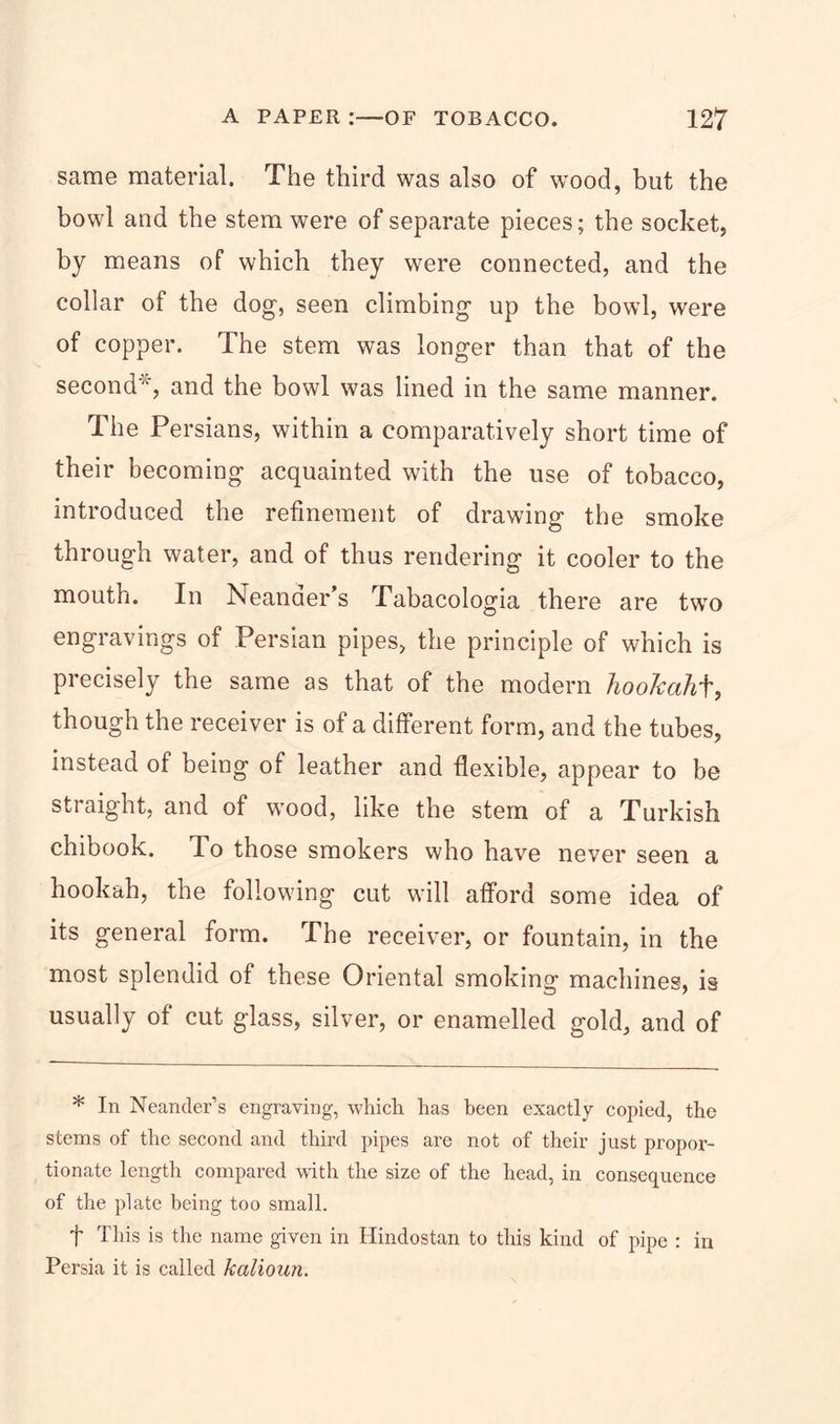 same material. The third was also of wood, but the bowl and the stem were of separate pieces; the socket, by means of which they were connected, and the collar of the dog, seen climbing up the bowl, were of copper. The stem was longer than that of the second', and the bowl was lined in the same manner. The Persians, within a comparatively short time of their becoming acquainted with the use of tobacco, introduced the refinement of drawing the smoke through water, and of thus rendering it cooler to the mouth. In Neanaer s Tabacologia there are two engravings of Persian pipes, the principle of which is precisely the same as that of the modern hookahf, though the receiver is of a different form, and the tubes, instead of being of leather and flexible, appear to be straight, and of wood, like the stem of a Turkish chibook. To those smokers who have never seen a hookah, the following cut will afford some idea of its general form. The receiver, or fountain, in the most splendid of these Oriental smoking machines, is usually of cut glass, silver, or enamelled gold, and of * In Neander’s engraving, which has been exactly copied, the stems of the second and third pipes are not of their just propor- tionate length compared with the size of the head, in consequence of the plate being too small. f This is the name given in Hindostan to this kind of pipe : in Persia it is called kalioun.