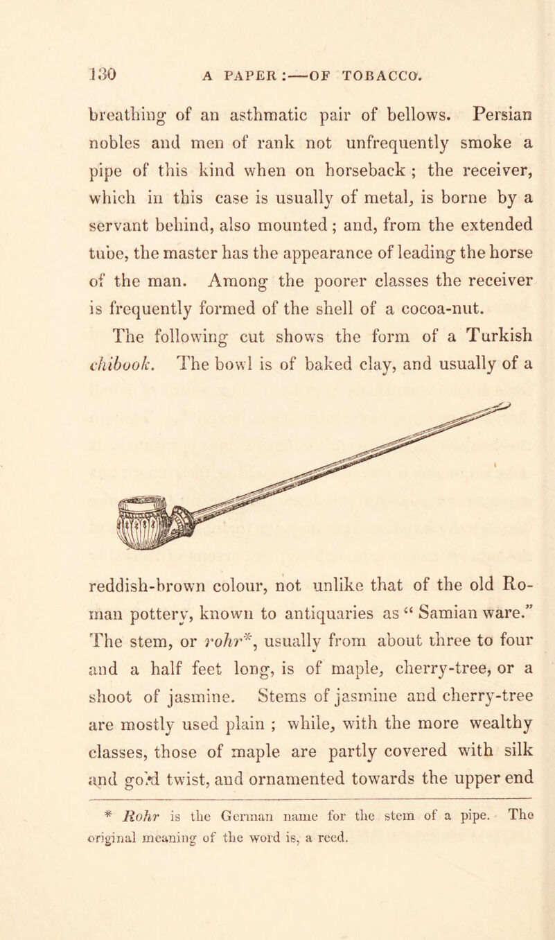 breathing of an asthmatic pair of bellows. Persian nobles and men of rank not unfrequently smoke a pipe of this kind when on horseback ; the receiver, which in this case is usually of metal, is borne by a servant behind, also mounted; and, from the extended tube, the master has the appearance of leading the horse of the man. Among the poorer classes the receiver is frequently formed of the shell of a cocoa-nut. The following cut shows the form of a Turkish chibook. The bowl is of baked clay, and usually of a reddish-brown colour, not unlike that of the old Ro- man pottery, known to antiquaries as “ Samian ware.” The stem, or rohr*, usually from about three to four and a half feet long, is of maple, cherry-tree, or a shoot of jasmine. Stems of jasmine and cherry-tree are mostly used plain ; while, with the more wealthy classes, those of maple are partly covered wdth silk and goM twist, and ornamented towards the upper end * Rohr is the German name for the stem of a pipe. The original meaning of the word is, a reed.