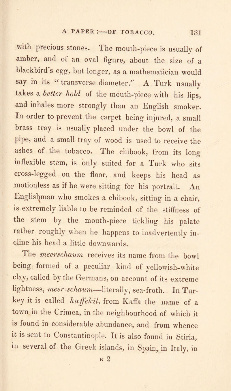 with precious stones. The mouth-piece is usually of amber, and of an oval figure, about the size of a blackbird s egg, but longer, as a mathematician would say in its “ transverse diameter.” A Turk usually takes a better hold of the mouth-piece with his lips, and inhales more strongly than an English smoker. In order to prevent the carpet being injured, a small brass tray is usually placed under the bowl of the pipe, and a small tray of wood is used to receive the ashes of the tobacco. The chibook, from its lono- inflexible stem, is only suited for a Turk who sits cross-legged on the floor, and keeps his head as motionless as if he were sitting for his portrait. An Englishman who smokes a chibook, sitting in a chair, is extremely liable to be reminded of the stiffness of the stem by the mouth-piece tickling his palate rather roughly when he happens to inadvertently in- cline his head a little dow'nwards. The meerschaum receives its name from the bowl being formed of a peculiar kind of yellowish-white clay, called by the Germans, on account of its extreme lightness, meer-schaum—literally, sea-froth. In Tur- key it is called kaffekil, from Kaffa the name of a town in the Crimea, in the neighbourhood of which it is found in considerable abundance, and from whence it is sent to Constantinople. It is also found in Stiria, in several of the Greek islands, in Spain, in Italy, in k 2