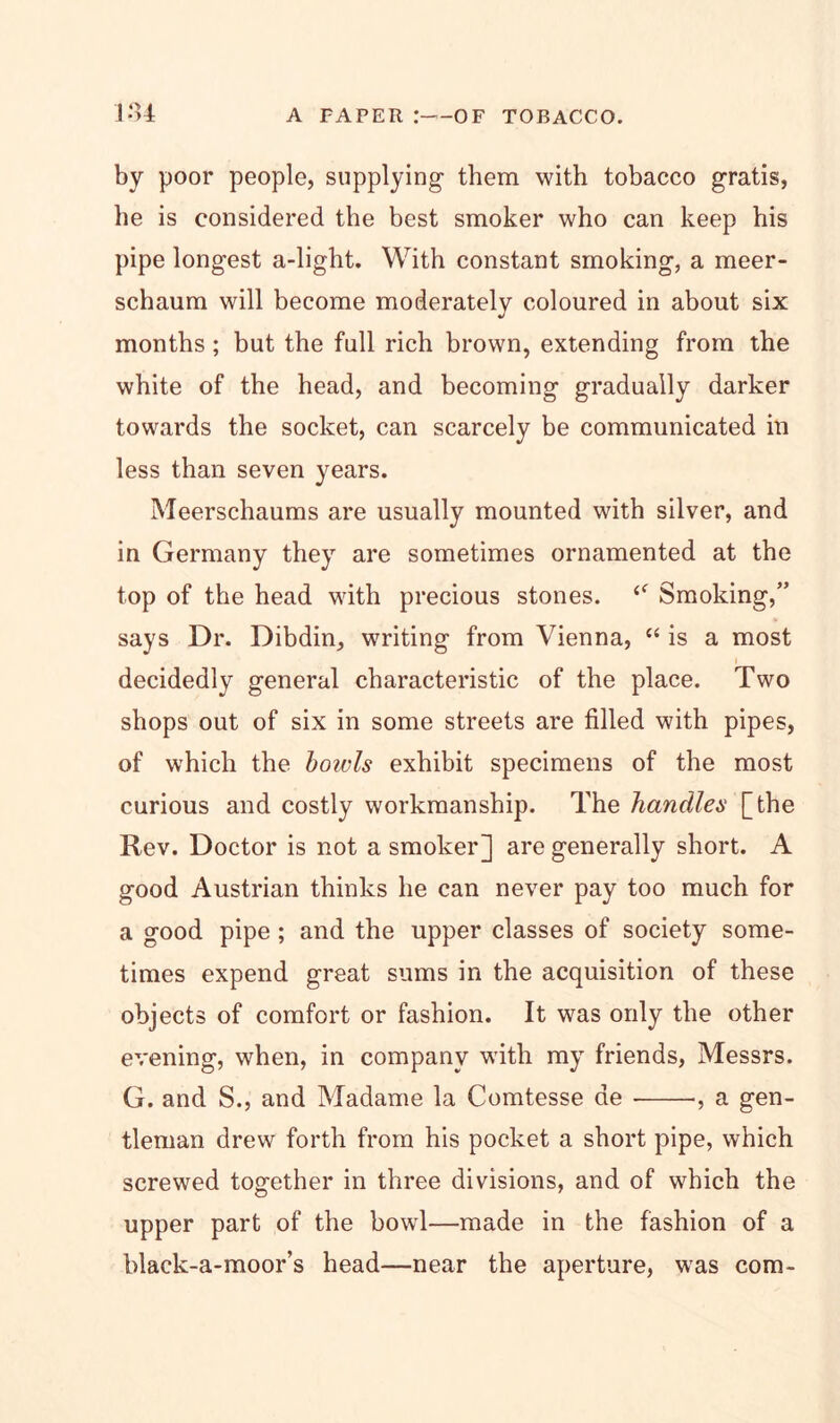 by poor people, supplying- them with tobacco gratis, he is considered the best smoker who can keep his pipe longest a-light. With constant smoking, a meer- schaum will become moderately coloured in about six months ; but the full rich brown, extending from the white of the head, and becoming gradually darker towards the socket, can scarcely be communicated in less than seven years. Meerschaums are usually mounted with silver, and in Germany they are sometimes ornamented at the top of the head with precious stones. Smoking,” says Dr. Dibdin, writing from Vienna, “ is a most decidedly general characteristic of the place. Two shops out of six in some streets are filled with pipes, of which the bowls exhibit specimens of the most curious and costly workmanship. The handles [the Rev. Doctor is not a smoker] are generally short. A good Austrian thinks he can never pay too much for a good pipe; and the upper classes of society some- times expend great sums in the acquisition of these objects of comfort or fashion. It was only the other evening, when, in company with my friends, Messrs. G. and S., and Madame la Comtesse de •, a gen- tleman drew forth from his pocket a short pipe, which screwed together in three divisions, and of which the upper part of the bowl—made in the fashion of a blaek-a-moor’s head—near the aperture, was com-