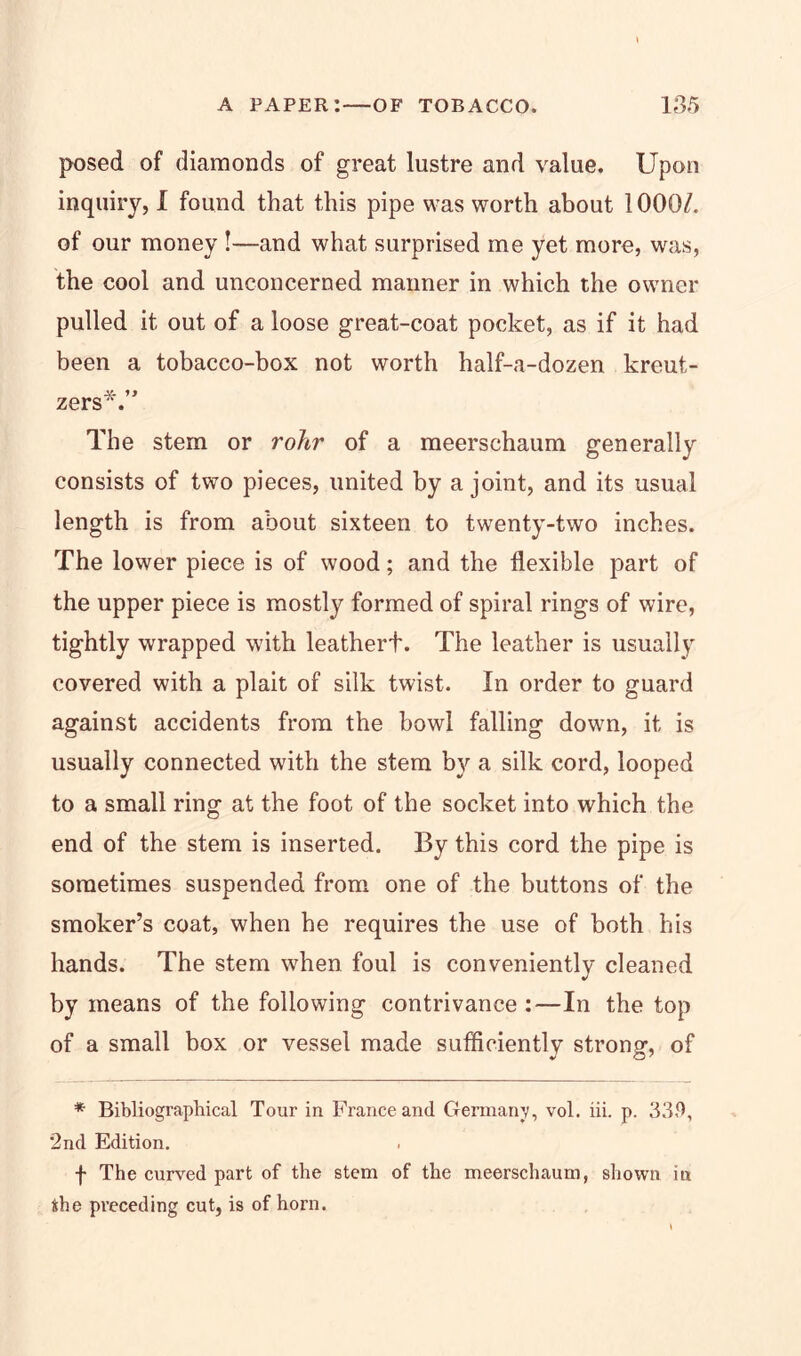 posed of diamonds of great lustre and value. Upon inquiry, I found that this pipe was worth about 1000/. of our money !—and what surprised me yet more, was, the cool and unconcerned maimer in which the owner pulled it out of a loose great-coat pocket, as if it had been a tobacco-box not worth half-a-dozen kreut- st. zers . The stem or rohr of a meerschaum generally consists of two pieces, united by a joint, and its usual length is from about sixteen to twenty-two inches. The lower piece is of wood; and the flexible part of the upper piece is mostly formed of spiral rings of wire, tightly wrapped with leathert. The leather is usually covered with a plait of silk twist. In order to guard against accidents from the howl falling down, it is usually connected with the stem by a silk cord, looped to a small ring at the foot of the socket into which the end of the stem is inserted. By this cord the pipe is sometimes suspended from one of the buttons of the smoker’s coat, when he requires the use of both his hands. The stem when foul is conveniently cleaned by means of the following contrivance:—In the top of a small box or vessel made sufficiently strong, of * Bibliographical Tour in France and Germany, vol. iii. p. 33.9, 2nd Edition. f The curved part of the stem of the meerschaum, shown in fthe preceding cut, is of horn.