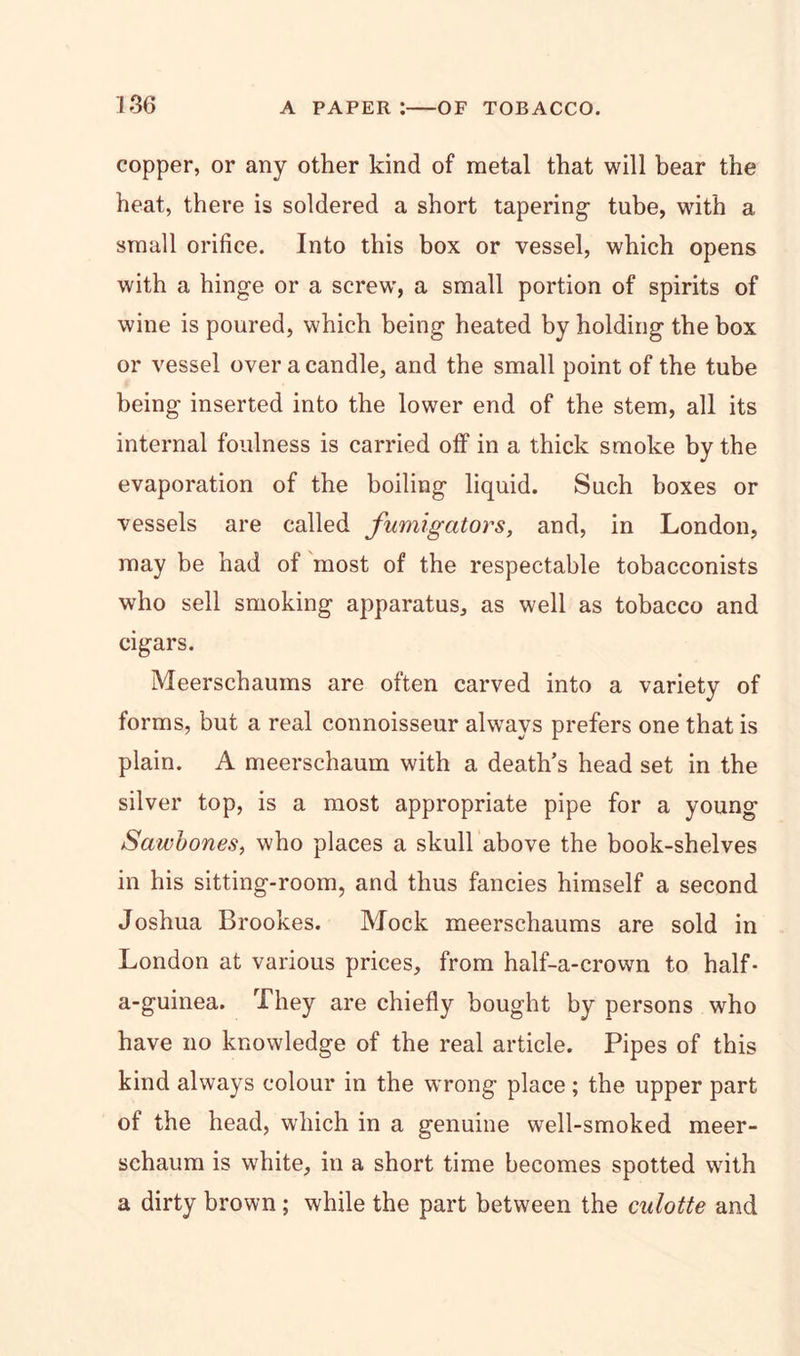 copper, or any other kind of metal that will bear the heat, there is soldered a short tapering- tube, with a small orifice. Into this box or vessel, which opens with a hinge or a screw', a small portion of spirits of wine is poured, which being heated by holding the box or vessel over a candle, and the small point of the tube being inserted into the lower end of the stem, all its internal foulness is carried off in a thick smoke by the evaporation of the boiling liquid. Such boxes or vessels are called fumigators, and, in London, may be had of most of the respectable tobacconists who sell smoking apparatus, as well as tobacco and cigars. Meerschaums are often carved into a variety of forms, but a real connoisseur always prefers one that is plain. A meerschaum with a death’s head set in the silver top, is a most appropriate pipe for a young Sawbones, who places a skull above the book-shelves in his sitting-room, and thus fancies himself a second Joshua Brookes. Mock meerschaums are sold in London at various prices, from half-a-crown to half- a-guinea. They are chiefly bought by persons who have no knowledge of the real article. Pipes of this kind always colour in the wrong place; the upper part of the head, which in a genuine well-smoked meer- schaum is white, in a short time becomes spotted with a dirty brown ; while the part between the culotte and