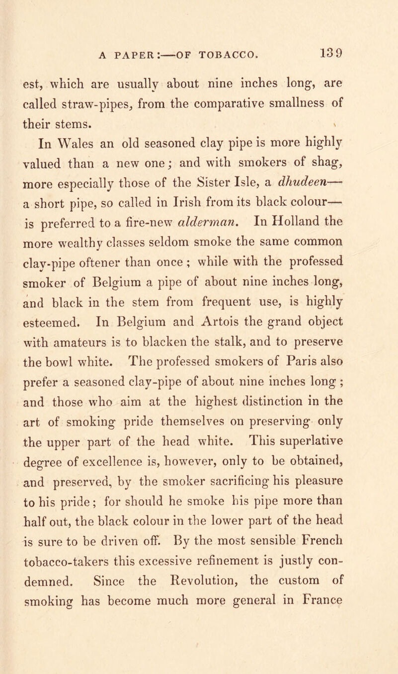 est, which are usually about nine inches long, are called straw-pipes, from the comparative smallness of their stems. ' In Wales an old seasoned clay pipe is more highly valued than a new one; and with smokers of shag, more especially those of the Sister Isle, a dhudeen— a short pipe, so called in Irish from its black colour— is preferred to a fire-new alderman. In Holland the more wealthy classes seldom smoke the same common clay-pipe oftener than once ; while with the professed smoker of Belgium a pipe of about nine inches long, and black in the stem from frequent use, is highly esteemed. In Belgium and Artois the grand object with amateurs is to blacken the stalk, and to preserve the bowl white. The professed smokers of Paris also prefer a seasoned clay-pipe of about nine inches long ; and those who aim at the highest distinction in the art of smoking pride themselves on preserving only the upper part of the head white. This superlative degree of excellence is, however, only to be obtained, and preserved, by the smoker sacrificing his pleasure to his pride; for should he smoke his pipe more than half out, the black colour in the lower part of the head is sure to be driven off. By the most sensible French tobacco-takers this excessive refinement is justly con- demned. Since the Revolution, the custom of smoking has become much more general in France