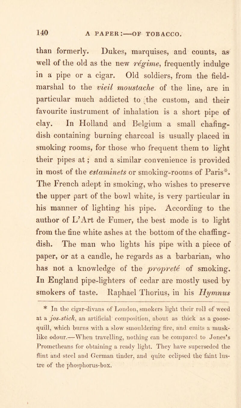than formerly. Dukes, marquises, and counts, as well of the old as the new regime, frequently indulge in a pipe or a cigar. Old soldiers, from the field- marshal to the vieil moustache of the line, are in particular much addicted to the custom, and their favourite instrument of inhalation is a short pipe of clay. In Holland and Belgium a small chafing- dish containing burning charcoal is usually placed in smoking rooms, for those who frequent them to light their pipes at; and a similar convenience is provided in most of the esiaminets or smoking-rooms of Paris*. The French adept in smoking, who wishes to preserve the upper part of the bowl white, is very particular in his manner of lighting his pipe. According to the author of L’Art de Fumer, the best mode is to light from the fine white ashes at the bottom of the chaffing- dish. The man who lights his pipe with a piece of paper, or at a candle, he regards as a barbarian, who has not a knowledge of the proprete of smoking. In England pipe-lighters of cedar are mostly used by smokers of taste. Raphael Thorius, in his Hymnus * In the cigar-divans of London, smokers light their roll of weed at a jos-stick, an artificial composition, about as thick as a goose- quill, which burns with a slow smouldering fire, and emits a musk- like odour.—When travelling, nothing can be compared to Jones’s Prometheans for obtaining a ready light. They have superseded the flint and steel and German tinder, and quite eclipsed the faint lus- tre of the phosphorus-box.