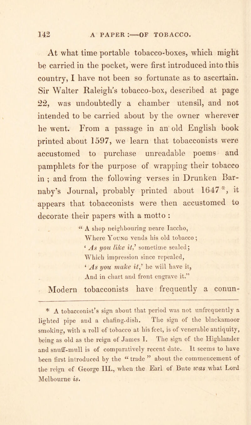 At what time portable tobacco-boxes, which might be carried in the pocket, were first introduced into this country, I have not been so fortunate as to ascertain. Sir Walter Raleigh’s tobacco-box, described at page 22, was undoubtedly a chamber utensil, and not intended to be carried about bv the owner wherever •/ he went. From a passage in an old English book printed about 1597, we learn that tobacconists were accustomed to purchase unreadable poems and pamphlets for the purpose of wrapping their tobacco in ; and from the following verses in Drunken Bar- naby’s Journal, probably printed about 1647 *, it appears that tobacconists were then accustomed to decorate their papers with a motto : “ A shop neighbouring neare Iaccho, Where Young vends his old tobacco ; ‘ As you like itsometime sealed; Which impression since repealed, ‘ As you make it,’ he will have it, And in chart and front engrave it.” Modern tobacconists have frequently a conun- * A tobacconist’s sign about that period was not unfrequently a lighted pipe and a chafing-dish. The sign of the blackamoor smoking, with a roll of tobacco at his feet, is of venerable antiquity, being as old as the reign of James I. The sign of the Highlander and snuff-mull is of comparatively recent date. It seems to have been first introduced by the “trade ” about the commencement of the reign of George III., when the Earl of Bute was what Lord Melbourne is.