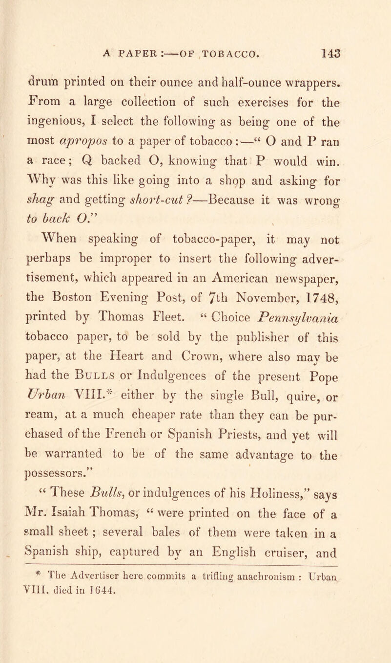 drum printed on their ounce and half-ounce wrappers. From a large collection of such exercises for the ingenious, I select the following as being one of the most apropos to a paper of tobacco —“ O and P ran a race; Q backed O, knowing that P would win. Why was this like going into a shop and asking for shag and getting short-cut ?—Because it was wrong to hack O.” When speaking of tobacco-paper, it may not perhaps be improper to insert the following adver- tisement, which appeared in an American newspaper, the Boston Evening Post, of 7th November, 1748, printed by Thomas Fleet. “ Choice Pennsylvania tobacco paper, to be sold by the publisher of this paper, at the Heart and Crown, where also may be had the Bulls or Indulgences of the present Pope TJrhan VIII.* either by the single Bull, quire, or ream, at a much cheaper rate than they can be pur- chased of the French or Spanish Priests, and yet will be warranted to be of the same advantage to the possessors.” “ These Bulls, or indulgences of his Holiness,” says Mr. Isaiah Thomas, “ were printed on the face of a small sheet; several bales of them were taken in a Spanish ship, captured by an English cruiser, and * The Advertiser here commits a trifling anachronism : Urban VIII. died in ] 644.
