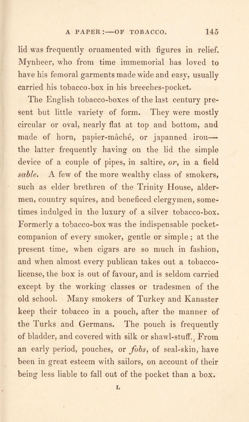 lid was frequently ornamented with figures in relief. Mynheer, who from time immemorial has loved to have his femoral garments made wide and easy, usually carried his tobacco-box in his breeches-pocket. The English tobacco-boxes of the last century pre- sent but little variety of form. They were mostly circular or oval, nearly flat at top and bottom, and made of horn, papier-mache, or japanned iron— the latter frequently having on the lid the simple device of a couple of pipes, in saltire, or, in a field sable. A few of the more wealthy class of smokers, such as elder brethren of the Trinity House, alder- men, country squires, and beneficed clergymen, some- times indulged in the luxury of a silver tobacco-box. Formerly a tobacco-box was the indispensable pocket- companion of every smoker, gentle or simple ; at the present time, when cigars are so much in fashion, and when almost every publican takes out a tobacco- license, the box is out of favour, and is seldom carried except by the working classes or tradesmen of the old school. Many smokers of Turkey and Kanaster keep their tobacco in a pouch, after the manner of the Turks and Germans. The pouch is frequently of bladder, and covered with silk or shawl-stuff., From an early period, pouches, or fobs, of seal-skin, have been in great esteem with sailors, on account of their being less liable to fall out of the pocket than a box. L