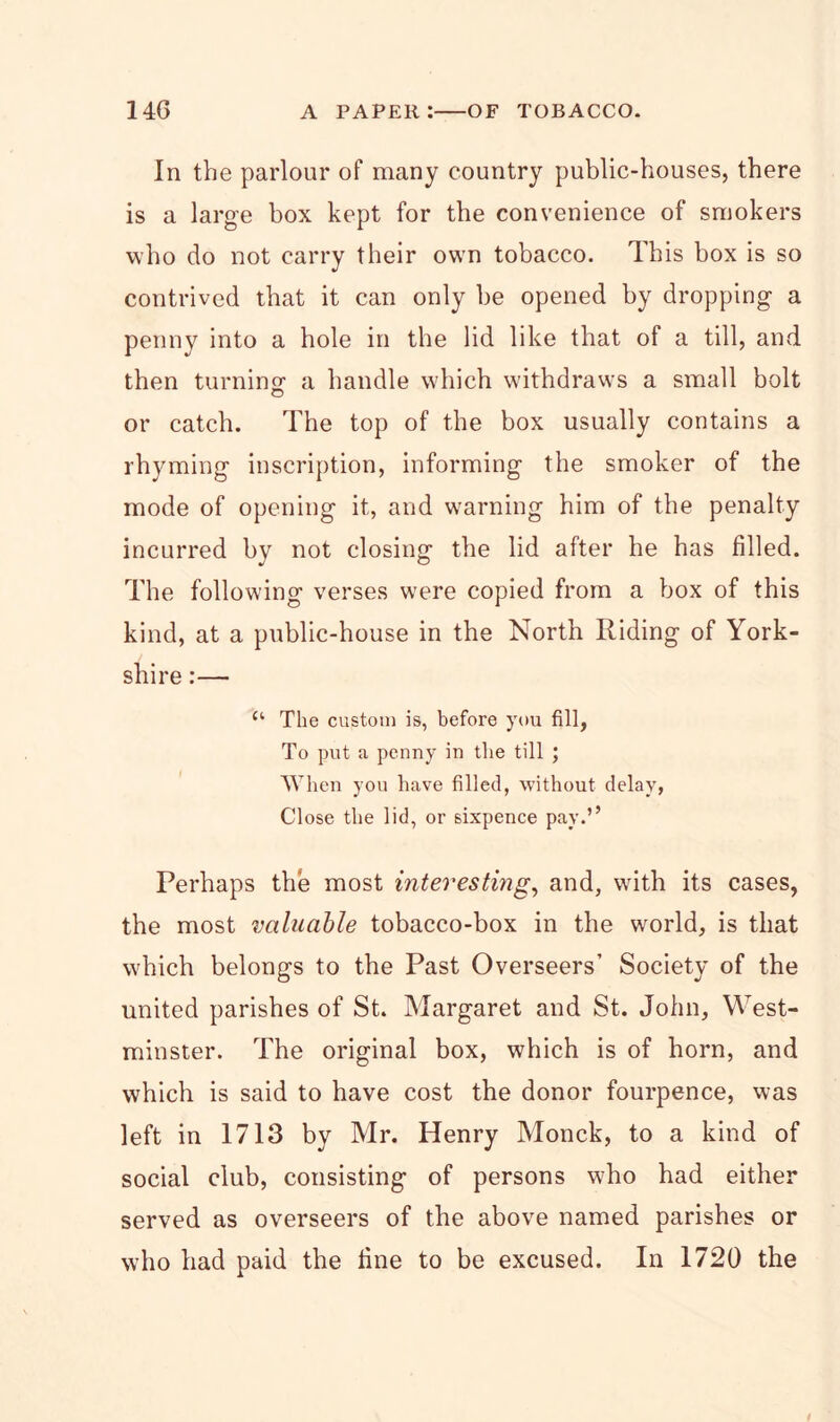In the parlour of many country public-houses, there is a large box kept for the convenience of smokers who do not carry their own tobacco. This box is so contrived that it can only he opened by dropping a penny into a hole in the lid like that of a till, and then turning- a handle which withdraws a small bolt or catch. The top of the box usually contains a rhyming inscription, informing the smoker of the mode of opening it, and warning him of the penalty incurred by not closing the lid after he has filled. The following verses were copied from a box of this kind, at a public-house in the North Riding of York- shire :— c‘ The custom is, before you fill, To put a penny in the till ; When you have filled, without delay, Close the lid, or sixpence pay.’’ Perhaps the most interesting, and, wdth its cases, the most valuable tobacco-box in the world, is that which belongs to the Past Overseers’ Society of the united parishes of St. Margaret and St. John, West- minster. The original box, which is of horn, and which is said to have cost the donor fourpence, was left in 1713 by Mr. Henry Monck, to a kind of social club, consisting of persons who had either served as overseers of the above named parishes or who had paid the fine to be excused. In 1720 the