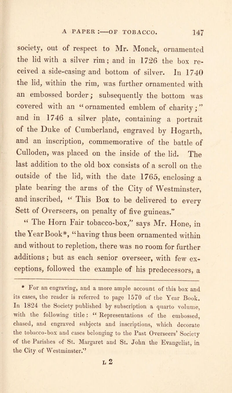 society, out of respect to Mr. Monck, ornamented the lid with a silver rim; and in 1726 the box re- ceived a side-casing1 and bottom of silver. In 1740 the lid, within the rim, was further ornamented with an embossed border; subsequently the bottom was covered with an “ornamented emblem of charity;” and in 1746 a silver plate, containing a portrait of the Duke of Cumberland, engraved by Hogarth, and an inscription, commemorative of the battle of Culloden, was placed on the inside of the lid. The last addition to the old box consists of a scroll on the outside of the lid, with the date 1765, enclosing a plate bearing the arms of the City of Westminster, and inscribed, “ This Box to be delivered to every Sett of Overseers, on penalty of five guineas.” “ The Horn Fair tobacco-box,” says Mr. Hone, in the Year Book*, “having thus been ornamented within and without to repletion, there was no room for further additions; but as each senior overseer, with few ex- ceptions, followed the example of his predecessors, a * For an engraving, and a more ample account of this box and its cases, the reader is referred to page 1570 of the Year Book. In 1824 the Society published by subscription a quarto volume, •with the following title: “ Representations of the embossed, chased, and engraved subjects and inscriptions, which decorate the tobacco-box and cases belonging to the Past Overseers’ Society of the Parishes of St. Margaret and St. John the Evangelist, in the City of Westminster.” h 2