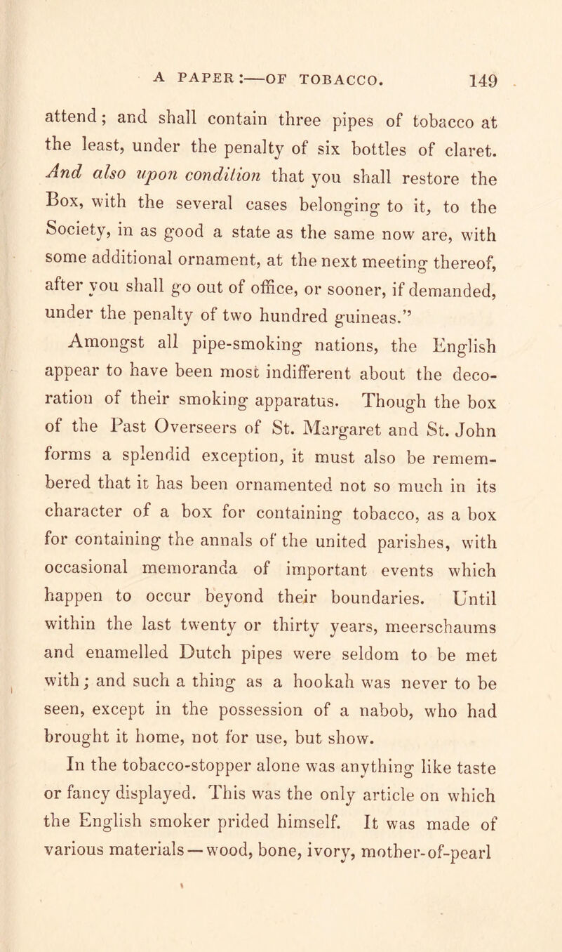 attend; and shall contain three pipes of tobacco at the least, under the penalty of six bottles of claret. And also upon condition that you shall restore the Box, with the several cases belonging to it, to tbe Society, in as good a state as the same now are, with some additional ornament, at the next meeting thereof, aftei you shall go out of office, or sooner, if demanded, under the penalty of two hundred guineas.” Amongst all pipe-smoking nations, the English appear to have been most indifferent about the deco- ration of their smoking apparatus. Though the box of the Past Overseers of St. Margaret and St. John forms a splendid exception, it must also be remem- bered that it has been ornamented not so much in its character of a box for containing tobacco, as a box for containing the annals of the united parishes, with occasional memoranda of important events which happen to occur beyond their boundaries. Until within the last twenty or thirty years, meerschaums and enamelled Dutch pipes were seldom to be met with; and such a thing as a hookah was never to be seen, except in the possession of a nabob, who had brought it home, not for use, but show. In the tobacco-stopper alone was anything like taste or fancy displayed. This was the only article on which the English smoker prided himself. It was made of various materials —wood, bone, ivory, mother-of-pearl