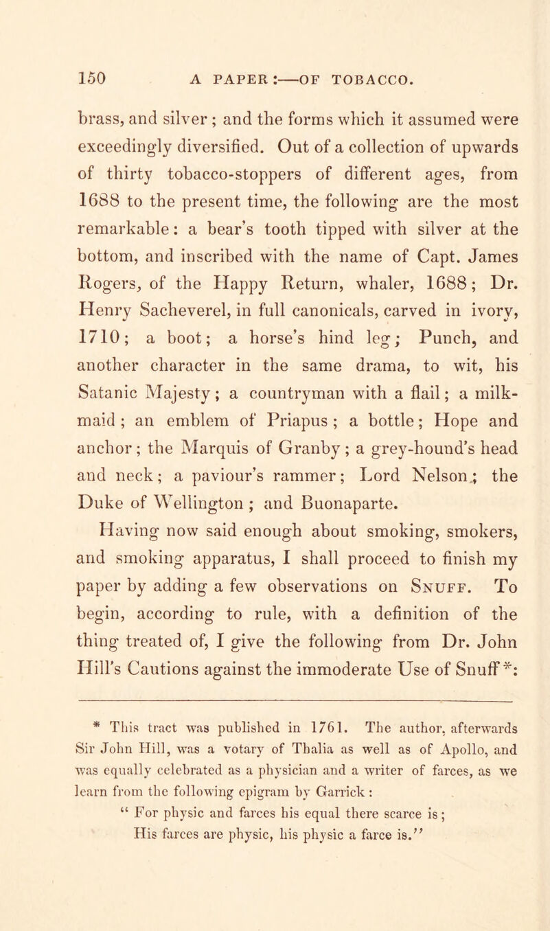 brass, and silver ; and the forms which it assumed were exceedingly diversified. Out of a collection of upwards of thirty tobacco-stoppers of different ages, from 1688 to the present time, the following are the most remarkable: a bear’s tooth tipped with silver at the bottom, and inscribed with the name of Capt. James Rogers, of the Happy Return, whaler, 1688; Dr. Henry Sacheverel, in full canonicals, carved in ivory, 1710; a boot; a horse’s hind leg; Punch, and another character in the same drama, to wit, his Satanic Majesty; a countryman with a flail; a milk- maid ; an emblem of Priapus ; a bottle; Hope and anchor; the Marquis of Granby; a grey-hound’s head and neck; a paviour’s rammer; Lord Nelson.; the Duke of Wellington ; and Buonaparte. Having now said enough about smoking, smokers, and smoking apparatus, I shall proceed to finish my paper by adding a few observations on Snuff. To begin, according to rule, with a definition of the thing treated of, I give the following- from Dr. John Hill’s Cautions against the immoderate Use of Snuff*: * This tract was published in 1761. The author, afterwards Sir John Hill, was a votary of Thalia as well as of Apollo, and was equally celebrated as a physician and a writer of farces, as we learn from the following epigram by Garrick: “ For physic and farces his equal there scarce is; His farces are physic, his physic a farce is.”