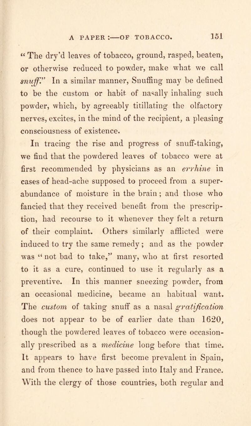 “ The dry’d leaves of tobacco, ground, rasped, beaten, or otherwise reduced to powder, make what we call snuffy In a similar manner, Snuffing may be defined to be the custom or habit of nasally inhaling such powder, which, by agreeably titillating the olfactory nerves, excites, in the mind of the recipient, a pleasing consciousness of existence. In tracing the rise and progress of snuff-taking, we find that the powdered leaves of tobacco were at first recommended by physicians as an errhine in cases of head-ache supposed to proceed from a super- abundance of moisture in the brain ; and those who fancied that they received benefit from the prescrip- tion, had recourse to it whenever they felt a return of their complaint. Others similarly afflicted were induced to try the same remedy; and as the powder was “ not bad to take,” many, who at first resorted to it as a cure, continued to use it regularly as a preventive. In this manner sneezing powder, from an occasional medicine, became an habitual want. The custom of taking snuff as a nasal gratification does not appear to be of earlier date than 1620, though the powdered leaves of tobacco were occasion- ally prescribed as a medicine long before that time. It appears to have first become prevalent in Spain, and from thence to have passed into Italy and France. With the clergy of those countries, both regular and