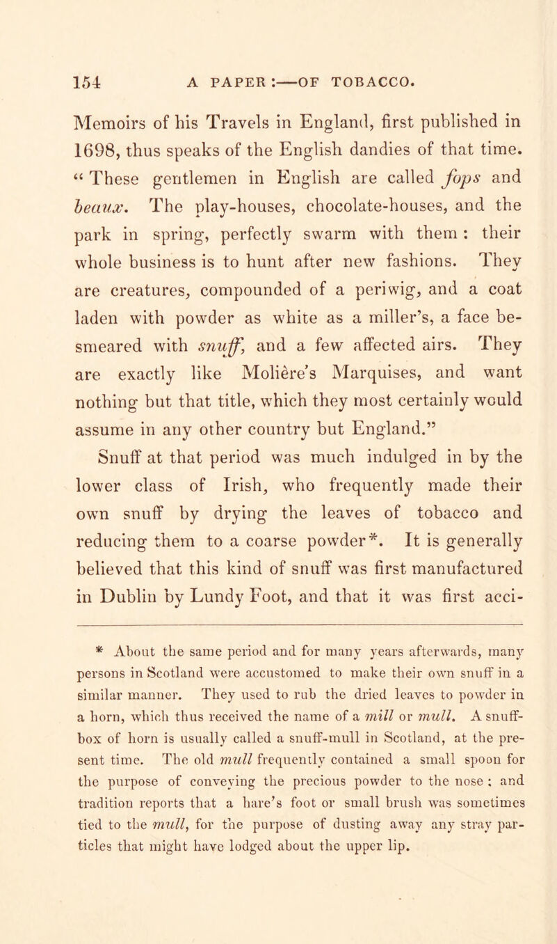 Memoirs of his Travels in England, first published in 1698, thus speaks of the English dandies of that time. “ These gentlemen in English are called fops and beaux. The play-houses, chocolate-houses, and the park in spring, perfectly swarm with them : their whole business is to hunt after new fashions. They are creatures, compounded of a periwig, and a coat laden with powder as white as a miller’s, a face be- smeared with snuff, and a few affected airs. They are exactly like Moliere’s Marquises, and want nothing but that title, which they most certainly would assume in any other country but England.” Snuff at that period was much indulged in by the lower class of Irish, who frequently made their own snuff by drying the leaves of tobacco and reducing them to a coarse powder*. It is generally believed that this kind of snuff was first manufactured in Dublin by Lundy Foot, and that it was first acci- * About the same period and for many years afterwards, many persons in Scotland were accustomed to make their own snuff in a similar manner. They used to rub the dried leaves to powder in a horn, which thus received the name of a mill or mull. A snuff- box of horn is usually called a snuff-mull in Scotland, at the pre- sent time. The old mull frequently contained a small spoon for the purpose of conveying the precious powder to the nose : and tradition reports that a hare’s foot or small brush was sometimes tied to the mull, for the purpose of dusting away any stray par- ticles that might have lodged about the upper lip.