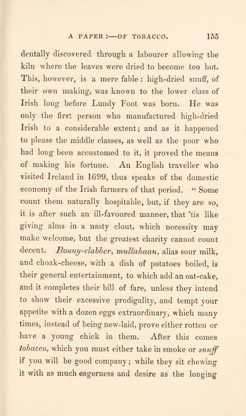 dentally discovered through a labourer allowing the kiln where the leaves were dried to become too hot. This, however, is a mere fable : high-dried snuff, of their own making, was known to the lower class of Irish long before Lundy Foot was born. He was only the first person who manufactured high-dried Irish to a considerable extent; and as it happened to please the middle classes, as well as the poor who had long been accustomed to it, it proved the means of making his fortune. An English traveller who visited Ireland in 1699, thus speaks of the domestic economy of the Irish farmers of that period. “ Some count them naturally hospitable, but, if they are so, it is after such an ill-favoured manner, that ’tis like giving alms in a nasty clout, which necessity may make welcome, but the greatest charity cannot count decent. Honny-clabber, mullahaan, alias sour milk, and choak-cheese, with a dish of potatoes boiled, is their general entertainment, to which add an oat-cake, and it completes their bill of fare, unless they intend to show their excessive prodigality, and tempt your appetite with a dozen eggs extraordinary, which many times, instead of being new-laid, prove either rotten or have a young chick in them. After this comes tobacco, which you must either take in smoke or snuff if you will be good company; while they sit chewing it with as much eagerness and desire as the longing