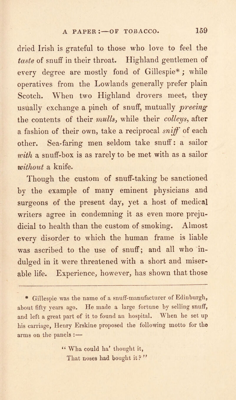 dried Irish is grateful to those who love to feel the taste of snuff in their throat. Highland gentlemen of every degree are mostly fond of Gillespie*; while operatives from the Lowlands generally prefer plain Scotch. When two Highland drovers meet, they usually exchange a pinch of snuff, mutually freeing the contents of their mulls, while their colleys, after a fashion of their own, take a reciprocal sniff of each other. Sea-faring men seldom take snuff: a sailor with a snuff-box is as rarely to be met with as a sailor without a knife. Though the custom of snuff-taking be sanctioned by the example of many eminent physicians and surgeons of the present day, yet a host of medical writers agree in condemning it as even more preju- dicial to health than the custom of smoking. Almost every disorder to which the human frame is liable was ascribed to the use of snuff; and all who in- dulged in it were threatened with a short and miser- © able life. Experience, however, has shown that those * Gillespie was the name of a snuff-manufacturer of Edinburgh, about fifty years ago. He made a large fortune by selling snuff, and left a great part of it to found an hospital. When be set up his carriage, Henry Erskine proposed the following motto for the arms on the panels :— “ Wha could ha’ thought it, That noses had bought it? ”