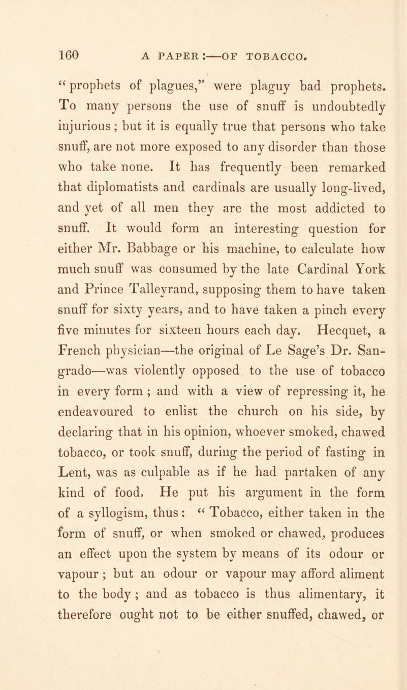 “ prophets of plagues,” were plaguy bad prophets. To many persons the use of snuff is undoubtedly injurious; but it is equally true that persons who take snuff, are not more exposed to any disorder than those who take none. It has frequently been remarked that diplomatists and cardinals are usually long-lived, and yet of all men they are the most addicted to snuff. It would form an interesting question for either Mr. Babbage or his machine, to calculate how much snuff was consumed by the late Cardinal York and Prince Talleyrand, supposing them to have taken snuff for sixty years, and to have taken a pinch every five minutes for sixteen hours each day. Hecquet, a French physician—the original of Le Sage’s Dr. San- grado—was violently opposed to the use of tobacco in every form ; and with a view of repressing it, he endeavoured to enlist the church on his side, by declaring that in his opinion, whoever smoked, chawed tobacco, or took snuff, during the period of fasting in Lent, was as culpable as if he had partaken of any kind of food. He put his argument in the form of a syllogism, thus: “ Tobacco, either taken in the form of snuff, or when smoked or chawed, produces an effect upon the system by means of its odour or vapour ; but an odour or vapour may afford aliment to the body ; and as tobacco is thus alimentary, it therefore ought not to be either snuffed, chawed, or