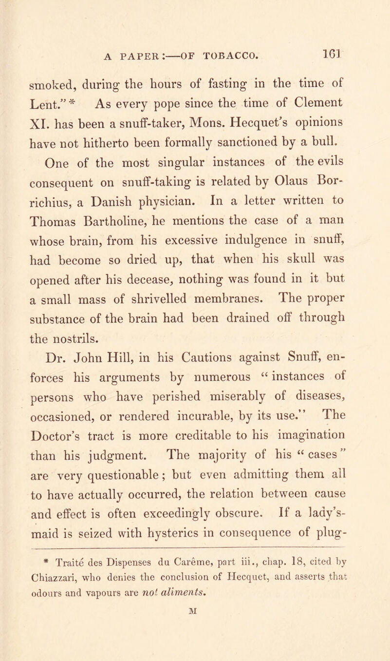16] smoked, during the hours of fasting in the time of Lent.”* As every pope since the time of Clement XI. has been a snuff-taker, Mons. Hecquet’s opinions have not hitherto been formally sanctioned by a bull. One of the most singular instances of the evils consequent on snuff-taking is related by Olaus Bor- richius, a Danish physician. In a letter written to Thomas Bartholine, he mentions the case of a man whose brain, from his excessive indulgence in snuff, had become so dried up, that when his skull was opened after his decease, nothing w^as found in it but a small mass of shrivelled membranes. The proper substance of the brain had been drained off through the nostrils. Dr. John Hill, in his Cautions against Snuff, en- forces his arguments by numerous “ instances of persons who have perished miserably of diseases, occasioned, or rendered incurable, by its use.” The Doctor’s tract is more creditable to his imagination than his judgment. The majority of his “ cases ” are very questionable; but even admitting them all to have actually occurred, the relation between cause and effect is often exceedingly obscure. If a lady’s- maid is seized with hysterics in consequence of plug- * Traite des Dispenses du Careme, part iii., chap. 18, cited by Chiazzari, who denies the conclusion of Hecquet, and asserts that odours and vapours are not aliments. M