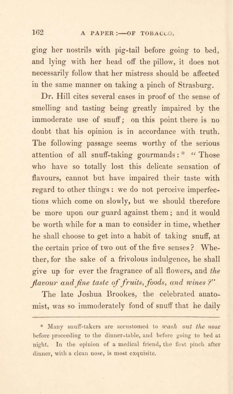 ging her nostrils with pig-tail before going to bed, and lying with her head off the pillow, it does not necessarily follow that her mistress should be affected in the same manner on taking a pinch of Strasburg. Dr. Hill cites several cases in proof of the sense of smelling and tasting being greatly impaired by the immoderate use of snuff; on this point there is no doubt that his opinion is in accordance with truth. The following passage seems worthy of the serious attention of all snuff-taking gourmands: * “ Those who have so totally lost this delicate sensation of flavours, cannot but have impaired their taste with regard to other things : we do not perceive imperfec- tions which come on slowly, but we should therefore be more upon our guard against them; and it would be worth while for a man to consider in time, whether he shall choose to get into a habit of taking snuff, at the certain price of two out of the five senses? Whe- ther, for the sake of a frivolous indulgence, he shall give up for ever the fragrance of all flowers, and the flavour and fine taste of fruits, foods, and wines?” The late Joshua Brookes, the celebrated anato- mist, was so immoderately fond of snuff that he daily * Many snuff-takers are accustomed to wash out the nose before proceeding to the dinner-table, and before going to bed at night. In the opinion of a medical friend, the first pinch after dinner, with a clean nose, is most exquisite.