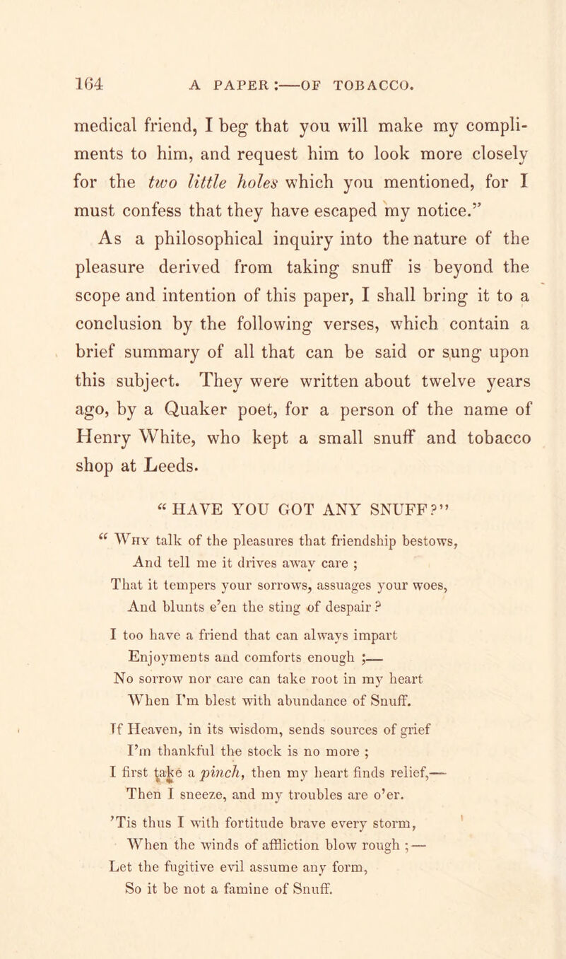 medical friend, I beg that you will make my compli- ments to him, and request him to look more closely for the two little holes which you mentioned, for I must confess that they have escaped my notice.” As a philosophical inquiry into the nature of the pleasure derived from taking snuff is beyond the scope and intention of this paper, I shall bring it to a conclusion by the following verses, which contain a brief summary of all that can be said or sung upon this subject. They weFe written about twelve years ago, by a Quaker poet, for a person of the name of Henry White, who kept a small snuff and tobacco shop at Leeds. “HAVE YOU GOT ANY SNUFF?” “ Why talk of the pleasures that friendship bestows, And tell me it drives away care ; That it tempers your sorrows, assuages your woes, And blunts e’en the sting of despair ? I too have a friend that can always impart Enjoyments aud comforts enough No sorrow nor care can take root in my heart When I’m blest with abundance of Snuff. Tf Heaven, in its wisdom, sends sources of grief I’m thankful the stock is no more ; I first ^aj<e a pinch, then my heart finds relief,— Then I sneeze, and my troubles are o’er. ’Tis thus I with fortitude brave every storm, When the winds of affliction blow rough ; — Let the fugitive evil assume any form, So it be not a famine of Snuff.