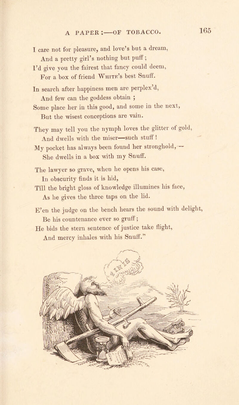 I care not for pleasure, and love’s but a dream, And a pretty girl’s nothing but puff; I’d give you the fairest that fancy could deem, For a box of friend White’s best Snuff. In search after happiness men are perplex’d, And few can the goddess obtain ; Some place her in this good, and some in the next, But the wisest conceptions are vain. They may tell you the nymph loves the glitter of gold, And dwells with the miser—such stuff ! My pocket has always been found her stronghold, -- She dwells in a box with my Snuff. The lawyer so grave, when he opens his case. In obscurity finds it is hid. Till the bright gloss of knowledge illumines his face, As he gives the three taps on the lid. E’en the judge on the bench hears the sound with delight, Be his countenance ever so gruff; He bids the stern sentence of justice take flight, And mercy inhales with his Snuff.”