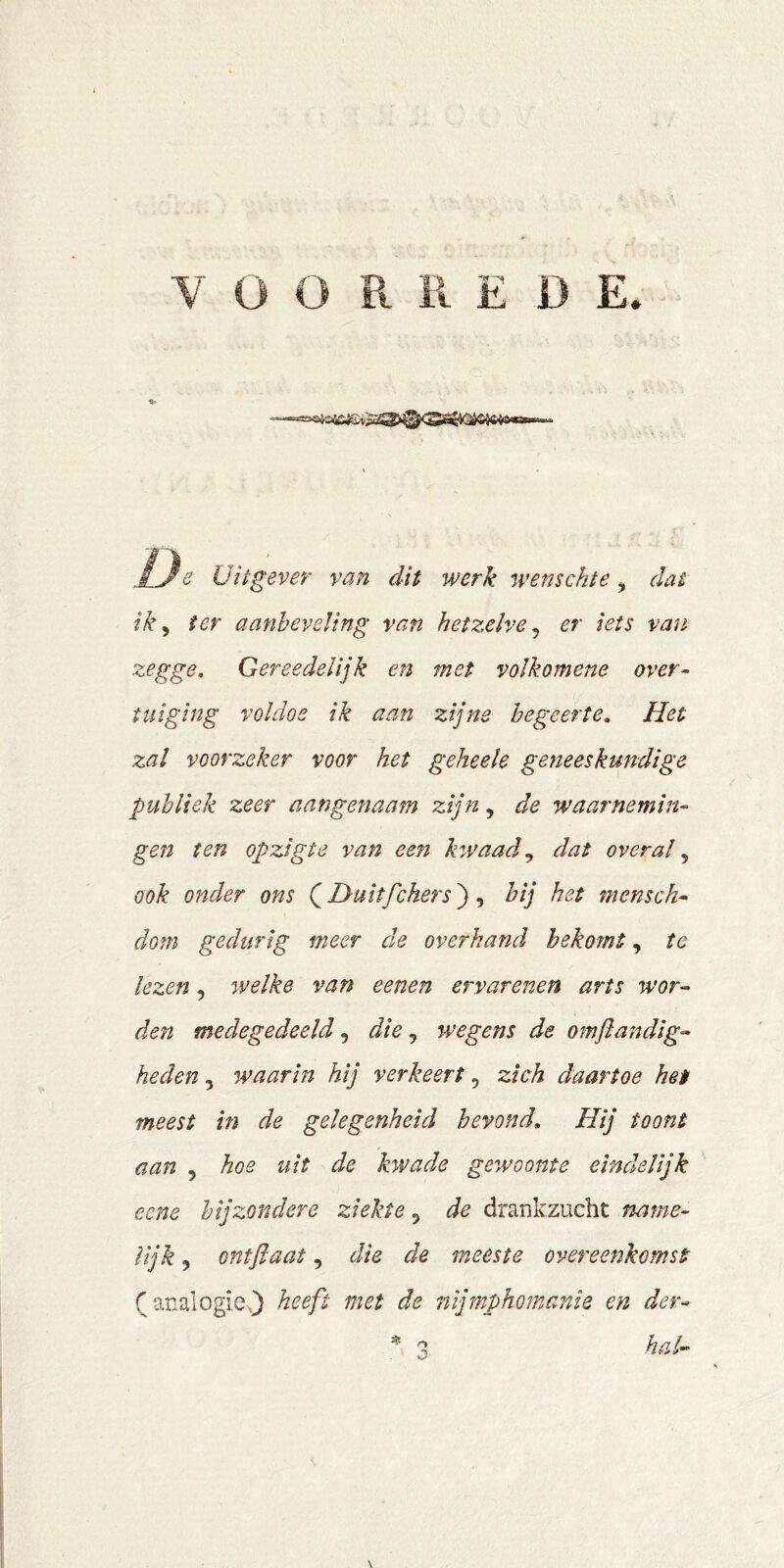 e Uitgever van dit werk wemchte, dat ik^ ter aanbeveling van hetzelve^ er iets van zegge. Gereedelijk en met volkomene over- tuiging voldoe ik aan zijne begeerte. Het zal voorzeker voor het geheele geneeskundige publiek zeer aangenaam zijn, de waarnemin- gen ten opzigte van een hwaad^ dat overal ook onder ons (^D-uitfchers^ ^ hij het mensch- dom gedurig meer de overhand bekomt, te lezen, welke van eenen ervarenen arts wor- den medegedeeld, die, wegens de omflandig- heden, waarin hij verkeert, zich daartoe het meest in de gelegenheid bevond. Hij toont aan , hoe uit de kwade gewoonte eindelijk ecne bijzondere ziekte 5 de drankzucht name- lijk , ontßaat, die de meeste overeenkomst fanalogieO heeft met de nijmphomanle en der- hal- O \