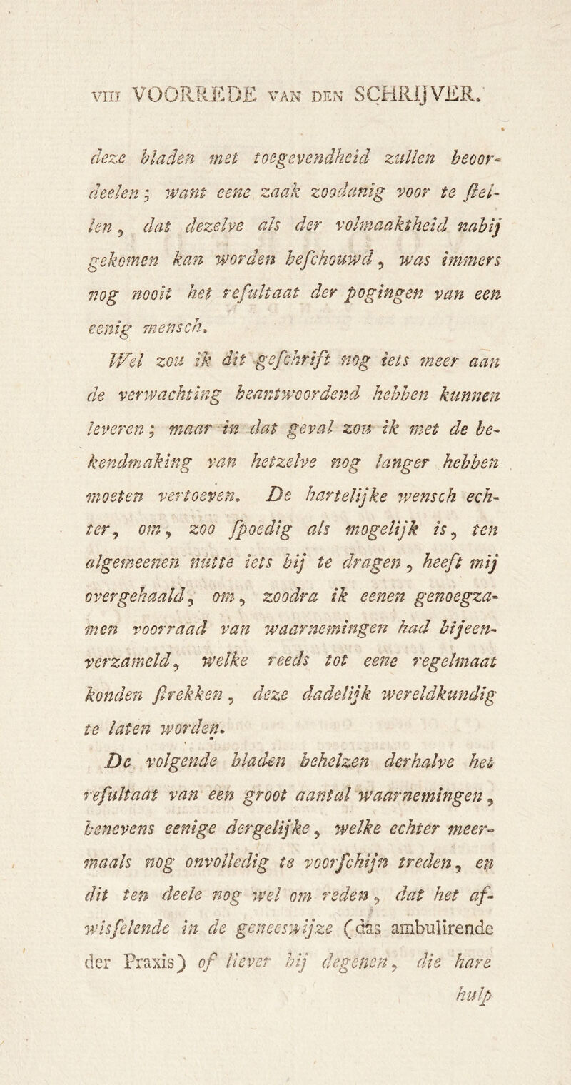 deze bladen met toegevendheid zullen beoor^ (helen, want eene zaak zoodanig voor te fiel- len 5 dat dezelve ah der volmaaktheid nabij gekomen kan worden hefchouwd ^ was immers nog nooit het re halt a at der pogingen van een cenig mensen. V/el zou ik dit gefchrift nog iets meer aan de verwachting beantwoordend hebben kunnen leveren; maar in dat geval zou ik met de be- kendmaking van hetzelve nog langer hebben moeten vertoeven, De hartelijke wensch ech- ter^ om,, zoo fpoedig als mogelijk is,, ten al gerne enen nutte iets bij te dragen, heeft mij overgehaald,, om,, zoodra ik eenen genoegza- men voor raad van waarnemingen had bijeen- verzameld,, welke reeds tot eetie regelmaat konden ßrekken, deze dadelijk wereldkundig te laten worden. m De volgende bladen behelzen derhalve het refultaat van een groot aantal waarnemingen,, benevens eenige dergelijke,, welke echter meer-- maak nog onvolledig te voorfchijn treden,, en dit ten deele nog wel om reden ^ dat het af- wis feiende in de geneeswijze (dtis ambulirende der Praxis) of liever hij degenen,, die hare hulp