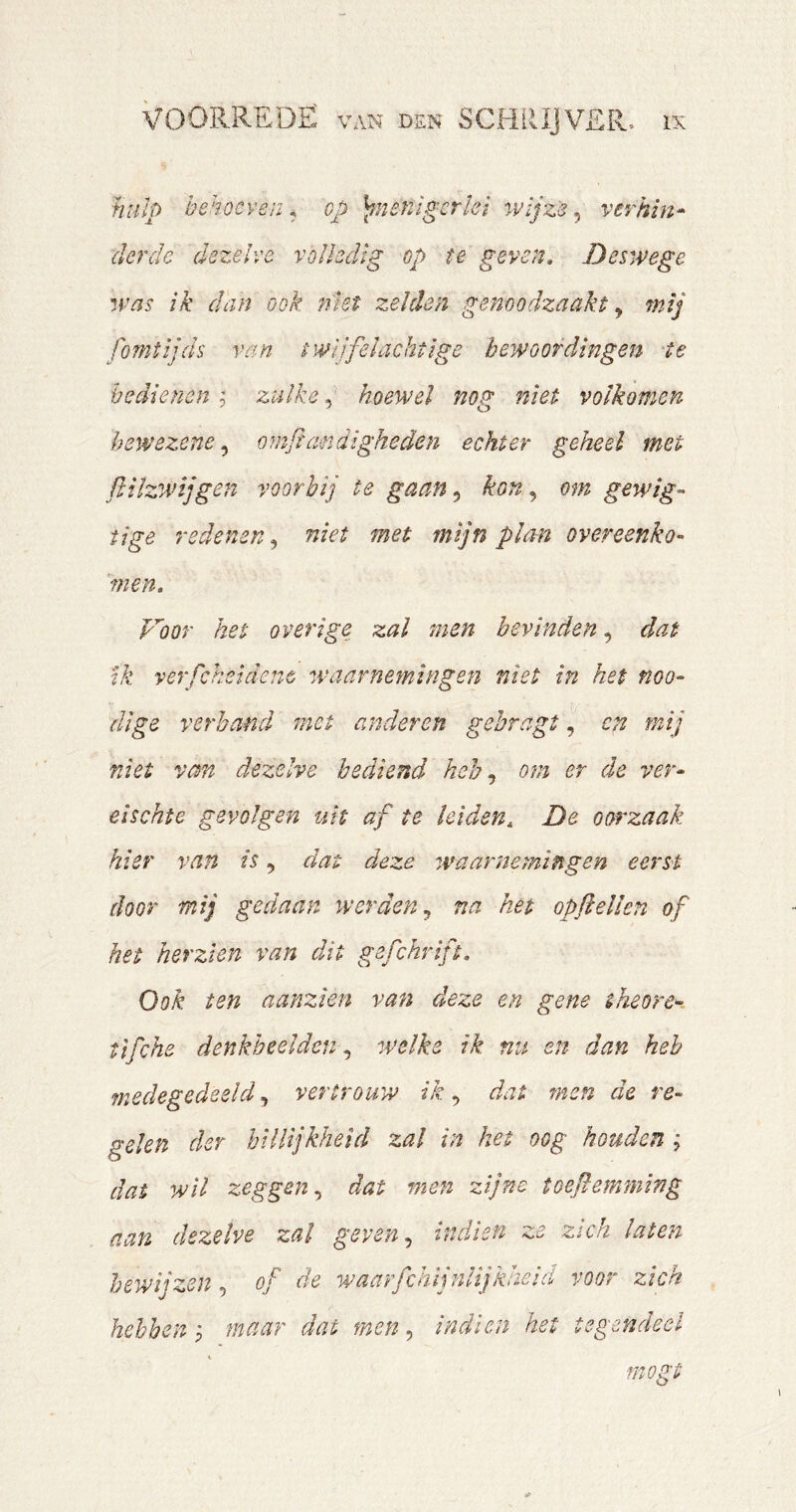 hulp behoeven, op )^nenigcrïei wijze ver kin* derde dezelve volledig op te geven. Deswege wns ik dan ook niet zelden genoodzaakt ^ mij fomtijds van twijfelachtige bewoordingen ‘te bedienen , zulke, hoewel nog niet volkomen hewezene, omftandigheden echter geheel met fliïzwijgen voorbij te gaan^ kon ^ om gewig- tige redenen^ niet met mijn plan overeenko- men. Voor het overige zal men bevinden, dat ik verfcheidenc waarneyningen niet in het noo- dige verhand met anderen gehragt, cn mij niet vm dezelve bediend heb ^ om er de ver- eischte gevolgen utt af te leiden, De oorzaak hier van is, dat deze waarnemingen eerst door mij gedaan werden,^ na het opfeilen of het herzien van dit gefchrift. Ook ten aanzien van deze en gene tkeore- tifche denkbeelden welke ik nu en dan heb ynedegedeeld, vertrouw ik, dat men de re- gelen der hilltjkJietd zal in het oog houden ; dat wil zeggen^ dat men zijne toeflemming aan dezelve zal geven ^ indien ze zich laten bewijzen, of de waarfchijnlijkheid voor zich hebben ^ maar dat men, indien het tegendeel