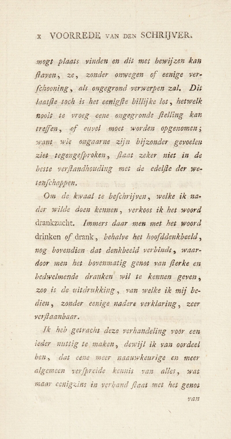 7nogt plaats vinden en dit met bewijzen kan fiaven^ ze^ zonder onwe gen of e enige ver- fchooning ^ als ongegrond verwerpen zal. Dit laatfie toch is het eenigfle billijke lot ^ hetwelk nooit te vroeg eene ongegronde flelling kan treffen^ of euvel moet worden opgenomen ^ want wie ongaarne zijn bijzonder gevoelen ziet tegengefproken ^ fiaat zeker niet in de beste verflandhoudlng met de edelfie der we- tenfchappen. Om de kwaal te befchrijven ^ welke ik na- der wilde doen kennen, verkoos ik het woord drankzucht. Immers daar men met het woord drinken ö/drank, behalve het hoofddenkheehf nog bovendien dat denkbeeld verbindt^ waar- door men het bovenmatig genot van fierke en bedwelmende dranken wil te kennen geven ^ zoo is de uitdrukking ^ van ^velke ik mij be- dien , zonder e enige nadere verklaring, zeer vcrflaanhaar, ïk heb getracht deze verhandeling voor een ieder nuttig te maken ^ dewijl ik van oordeel hen, dat eene meer naauwkeurlge en meer algemeen rerfpreide kennis van alles ^ wat maar eenigzins in verband fiaat met het genot van