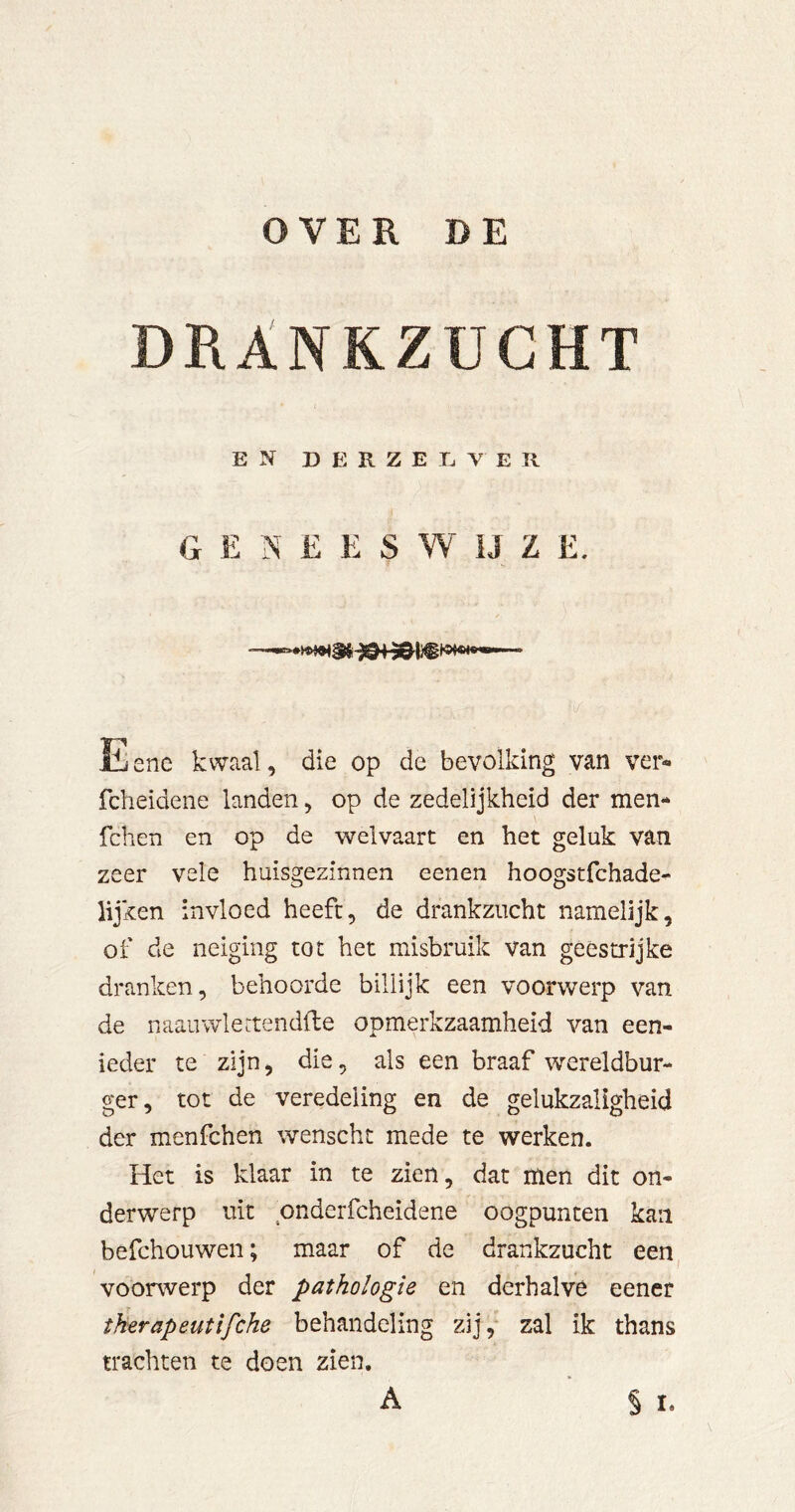 OVER DE DRANKZUCHT EN D E R Z E E V E R GENEESWIJZE. Eene kwaal, die op de bevolking van ver« fcheidene landen, op de zedelijkheid der men- fchen en op de welvaart en het geluk van zeer vele huisgezinnen eenen hoogstfchade- lijken invloed heeft, de drankzucht namelijk, of de neiging tot het misbruik van geestrijke dranken, behoorde billijk een voorwerp van de naauwlertendfte opmerkzaamheid van een- ieder te zijn, die, als een braaf wereldbur- ger, tot de veredeling en de gelukzaligheid der menfchen wenscht mede te werken. Het is klaar in te zien, dat men dit on- derwerp uit pnderfcheidene oogpunten kan befchouwen; maar of de drankzucht een^ voorwerp der pathologie en derhalve eener therapeutifche behandeling zij, zal ik thans trachten te doen zien.