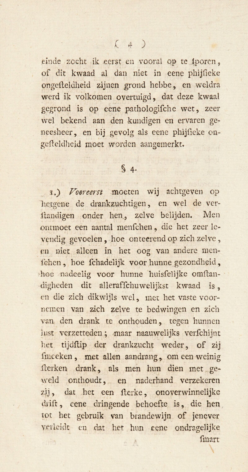 .einde zocht ik ^eerst en vooral op te lp oren, of dit kwaad al dan niet in eene phijfieke ongelleldheid zijnen ^rond hebbe, en weldra werd ik volkomen overtuigd, dat deze kwaal gegrond is op eene pathologifche wet, zeer wel bekend aan den kundigen en ervaren ge- neesheer, en bij gevolg als eene phijfieke on- gefleldheid moet wrorden aangemerkt. § 4- 1.) Foereern moeten wij achtgeven op lietsfene de drankzuchtigen, en wel de ver- ftandigen onder hen, zelve belijden. Men ontmoet een aantal menfchen, die het zeer le- vendig gevoelen, hoe on teerend op zich zelve, en niet alleen in het oog van andere men- fchcn, hoe fchadelijk voor hunne gezondheid, 'hoe nadeelig voor hunne huisfelijke omflan- digheden dit alleraffchuwelijkst kwaad is, en die zich dikwijls wel, met het vaste voor- nemen van zich zelve te bedwingen en zich van den drank te onthouden, tegen hunnen lust verzetteden; maar naauwelijks verfehl jut het tijdflip der drankzucht weder, of zij fmceken , met allen aandrang, om een weinig fterken drank, als men hun dien met ge- weld onthoudt, en naderhand verzekeren zij, dat het een llerke, onoverwinnelijke diift, eene dringende behoefte is, die hen tot het gebruik van brandewijn of jenever Y.eiieidc en dat liet hun eene ondragelijke * fmart