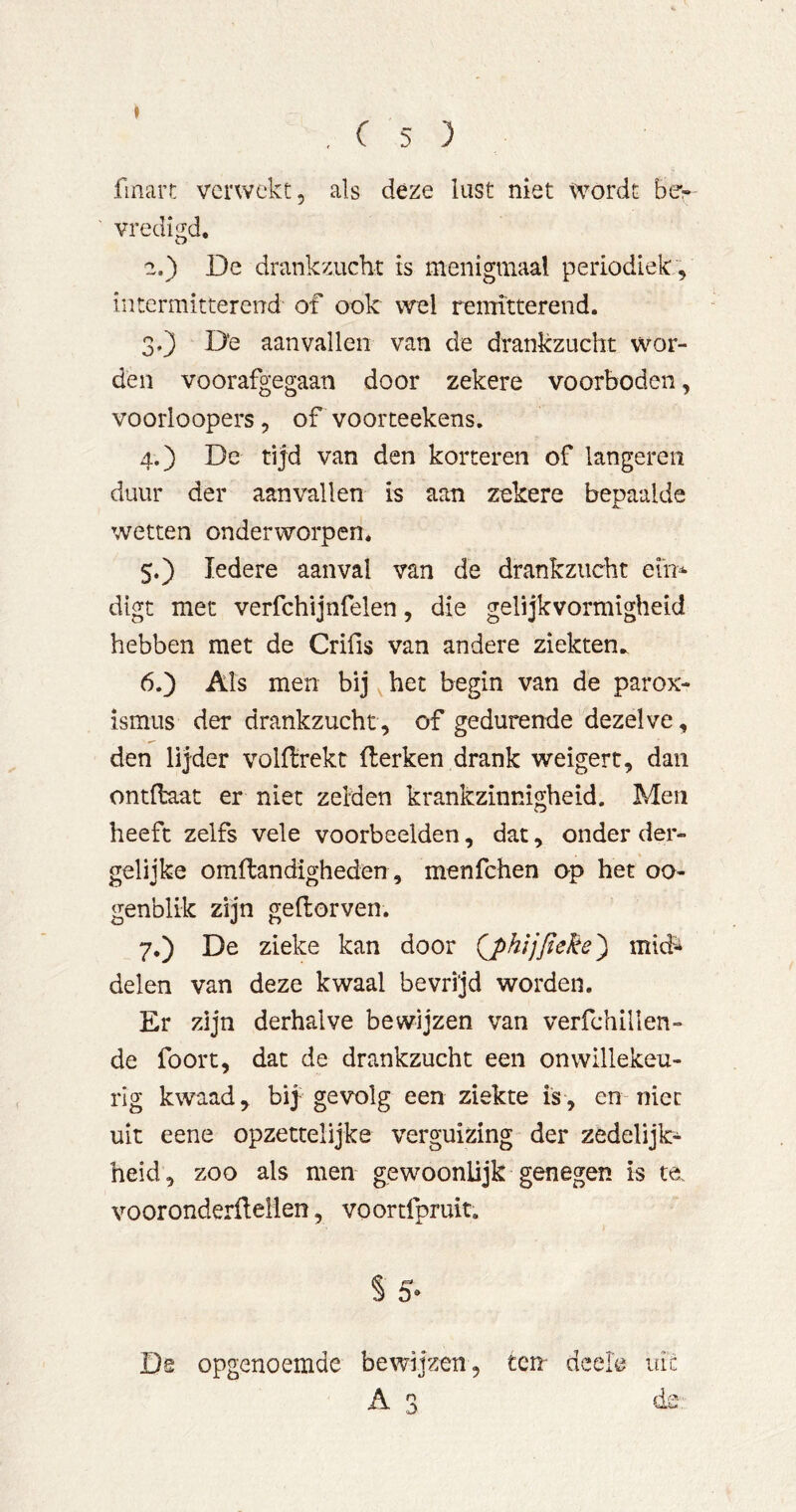 finart verwekt, als deze lust niet wordt be- vredigd. 2. ) De drankzucht is menigmaal periodiek , intermitterend of ook wel remitterend. 3. } D'e aanvallen van de drankzucht wor- den voorafgegaan door zekere voorboden, voorloopers, of voorteekens. 4. ) De tijd van den korteren of längeren duur der aanvallen is aan zekere bepaalde wetten onderworpen. 5. ) Iedere aanval van de drankzucht eu> digt met verfchijnfelen, die gelijkvormigheid hebben met de Crifis van andere ziekten.. 6. ) Als men bij het begin van de parox- ismus der drankzucht, of gedurende dezelve, den lijder volfïrekt fterken drank weigert, dan ontflaat er niet zeiden krankzinnigheid. Men heeft zelfs vele voorbeelden, dat, onder der- gelijke omftandigheden, menfehen op het oo- genblik zijn geflorven. 7. ) De zieke kan door mid-i delen van deze kwaal bevrijd worden. Er zijn derhalve bewijzen van verfchillen- de foort, dat de drankzucht een onwillekeu- rig kwaad, hïy gevolg een ziekte is, en niet uit eene opzettelijke verguizing der zedelijk- heid, zoo als men gewoonlijk genegen is te vooronderflelien, voortfpruit. S 5' De opgenoemde bewijzen, ten' deele uiü A 3 ds: