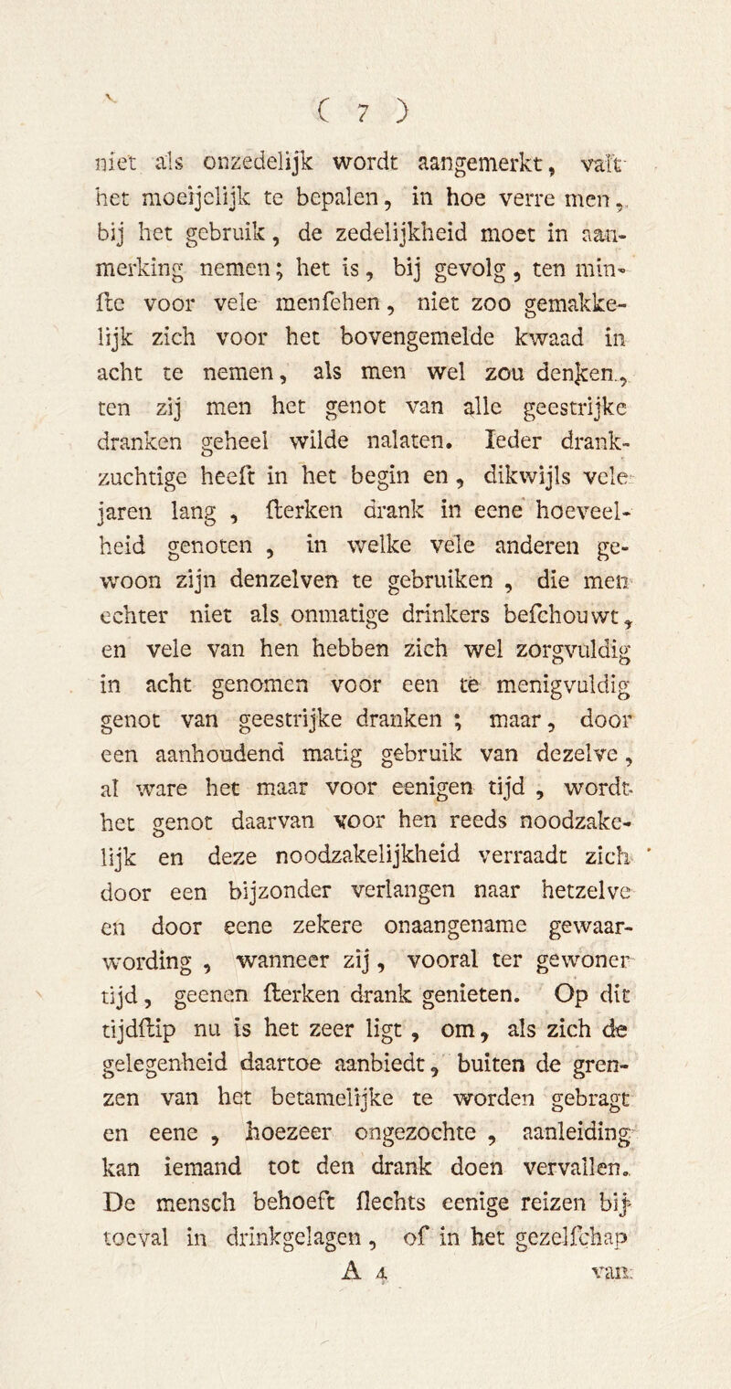 niet als onzedelijk wordt aangemerkt, valt het moeijelijk te bepalen, in hoe verre men,, bij het gebruik, de zedelijkheid moet in aan- merking nemen; het is, bij gevolg , ten min- fte voor vele menfehen, niet zoo gemakke- lijk zich voor het bovengemelde kwaad in acht te nemen, als men wel zou denjten., ten zij men het genot van alle geestrijke dranken geheel wilde nalaten. Ieder drank- zuchtige heeft in het begin en, dikwijls vele: jaren lang , flerken drank in eene hoeveel- heid genoten , in welke vele anderen ge- woon zijn den zei ven te gebruiken , die meii' echter niet als onmatige drinkers befchouwt^ en vele van hen hebben zich wel zorgvuldig; in acht genomen voor een te menigvuldig genot van geestrijke dranken ; maar, door een aanhoudend matig gebruik van dezelve, al ware het maar voor eenigen tijd , wordt* het genot daarvan voor hen reeds noodzake- lijk en deze noodzakelijkheid verraadt zich ' door een bijzonder verlangen naar hetzelve en door eene zekere onaangename gewaar- wording , wanneer zij, vooral ter gewoner tijd, geenen Herken drank gemeten. Op dit tijdfbip nu is het zeer ligt, om, als zich de gelegenheid daartoe aanbiedt, buiten de gren- zen van het betamelijke te worden gebragt en eene , hoezeer ongezochte , aanleiding kan iemand tot den drank doen vervallen., De mensch behoeft Hechts eenige reizen bl^ toeval in drinkgelagen , of in het gezelfchap A 4 van;